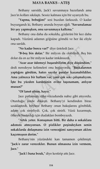 MAYA BANKS - ATEŞ
Bethany sarsıldı, Jack'i savunmaya hazırlandı ama
Jace'in kolları sıkılaştı. Sessiz kalması için bir uyarıydı bu.
"Yapma, bebeğim!" sesi buzdan farksızdı. O kadar
buyurgandı ki, Bethany anında boyun eğdi. "Savunulamaz
bir şey yapmışken, onu savunmaya kalkma."
Bethany ona daha da sokuldu, gözlerini bir kez daha
kapadı. Yüzünü adamm göğsüne gömdü ve her iki eliyle
ona sarıldı.
"Ne kadar borcu var?" diye üsteledi Jace.
"B-beş bin dolar." Bir milyon da olabilirdi. Beş bin
dolar da en az bir milyon kadar imkânsızdı.
"Azar azar ödemeyi başarabilirim diye düşündüm,"
dedi neredeyse kelimeleri onu boğuyordu. "Başkalarının
yaptığını gördüm, hatırı sayılır paralar kazanabildiler.
Ama yalnızca bir haftam var, yani çok sıkı çalışmalıyım.
İşte bu yüzden kardeşinin evine taşmamam, anlıyor
musun?"
"Of lanet olsun, hayır."
Jace patlamıştı, öfke vücudunda nabız gibi atıyordu.
Oturduğu yerde dikleşti. Bethany'yi kendinden biraz
uzaklaştırdı, böylece Bethany onun bakışlarını görebildi,
adam çok sinirliydi. Çok, çok sinirli. Yüzü kızarmıştı,
öfkeyle bastırdığı için dudakları bembeyazdı.
"Artık yeter. Konuşman bitti. Bir daha o sokaklara
adımını atmıyorsun. O pislikler peşindeyken senin
sokaklarda dolaşmana izin vereceğimi sanıyorsan aklını
kaçırmışsın derim."
Bethany'nin yüzündeki kan tamamen çekilmişti.
"Jack'e zarar verecekler. Bunun olmasına izin vermem,
Jace."
"Jack'i bana bırak," diye kestirip attı Jace.
114
 