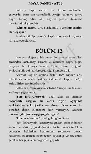 MAYA BANKS - ATEŞ
Bethany başını salladı. Bu durum kontrolden
çıkıyordu, buna son vermeliydi. Ayağa kalktı ve geriye
doğru birkaç adım attı, böylece Jace'in dokunma
mesafesinin dışına çıktı.
"Gitmem gerek," diye mırıldandı. "Teşekkür ederim.
Her şey için."
Aniden dönüp, asansör kapılarının çabuk açılması
için dua ederek koştu.
BÖLÜM 12
Jace ona doğru atıldı ancak Bethany adamm elleri
arasından kurtulmayı başardı ve asansöre doğru çılgın,
dengesiz bir koşuya başladı. Lanet olsun, ayağında
ayakkabı bile yoktu. Nereye gittiğini sanıyordu ki?
Asansör kapıları anında açıldı. Jace kapıları açık
tutabilmek amacıyla kolunu kaldırarak kapıya doğru
atıldı. Birkaç santimle kaçırdı.
Kafasını duvara vurmak istedi. Onun yerine telefonu
kaldırıp aşağıyı aradı.
"Ben, Jace Crestwell," dedi sakin bir biçimde.
"Asansörle aşağıya bir kadın iniyor. Ayağında
ayakkabıları yok. Şartlar ne olursa olsun onun bu
binadan dışarı çıkmasına izin vermeyin. Asansör
daireme çıktığında, aşağıya geleceğim."
"Elbette, efendim," yanıtı geldi görevliden.
Jace, Bethany'nin kaçamayacağından emin olduktan
sonra asansörün çağrı düğmesine bastı; asansörün tekrar
gelmesini beklerken burnundan solumaya devam
ediyordu. Beklerken Bethany'nin söylediği ve söylemesi
gereken her şeyi yeniden gözden geçirdi.
115
 