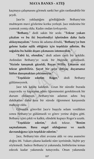 MAYA BANKS - ATEŞ
kaçmaya çalışmasını görmek sanki her gün rastlanabilir bir
şeydi.
Jace'in yaklaştığını gördüğünde Bethany'nin
muhteşem mavi gözlerine korku yerleşti. Jace midesine bir
yumruk yemiş oldu. Kadın ondan korkuyordu.
"Bethany," dedi sakin bir sesle. "Tekrar yukarı
çıkalım ve bu iki beyefendiyi işlerinden daha fazla
alıkoymayalım." Sonra iki adama döndü, "Bethany'ye ben
gelene kadar eşlik ettiğiniz için teşekkür ederim. Bu
soğukta bu halde dışarı çıkmasını istemezdim."
"Tabii ki, efendim," dedi adam canlı bir şekilde.
Ardından Bethany'ye sıcak bir biçimde gülümsedi.
"Sizinle tanışmak güzeldi, Bayan Willis. Umarım sizi
tekrar görebiliriz. Şayet bir şeye ihtiyaç duyarsanız
lütfen danışmaktan çekinmeyin."
"Teşekkür ederim Roger," dedi Bethany
gülümseyerek.
Jace tek kaşını kaldırdı. Uzun bir süredir burada
yaşıyordu ve kapıcının adını öğrenmesini gerektirecek bir
durum olmamıştı. Bethany'nin adamm adını beş
dakikadan daha kısa bir sürede öğrenmesi karşısında
mahcup oldu.
Güvenlik görevlisi Jace'e başıyla selam verdikten
sonra Bethany'ye gülümsedi ve görev yerine doğru gitti.
Bethany içini çekti ve kalktı, elindeki kupayı Roger'a uzattı.
"Teşekkür ederim," dedi tekrar. "Benim
saçmalamam. Bana engel olduğunuz ve nazik
davrandığınız için teşekkür ederim."
Jace, Bethany'nin elini avcuna aldı ve onu asansöre
doğru itti. Yukarı çıkana kadarki süre içerisinde, hiçbir şey
söylemedi. Sadece Bethany'yi yakınında, birbirlerine temas
edecek kadar yakınında tutuyordu. Onun yakınında
117
 
