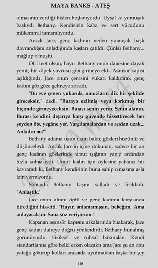 MAYA BANKS - ATEŞ
olmasının verdiği histen hoşlanıyordu. Uysal ve yumuşak
başlıydı Bethany. Kendisinin kaba ve sert vücudunu
mükemmel tamamlıyordu.
Ancak Jace, genç kadının neden yumuşak başlı
davrandığını anladığında kaşları çatıldı. Çünkü Bethany...
mağlup olmuştu.
Of, lanet olsun, hayır. Bethany onun dairesine dayak
yemiş bir köpek yavrusu gibi girmeyecekti. Asansör kapısı
açıldığında, Jace onun çenesini yukarı kaldırarak genç
kadını göz göze gelmeye zorladı.
"Bu eve çenen yukarıda, omuzların dik bir şekilde
gireceksin," dedi. "Buraya ezilmiş veya korkmuş bir
biçimde girmeyeceksin. Burası senin yerin. Senin alanın.
Burası kendini dışarıya karşı güvende hissettirecek her
şeyden öte, yegâne yer. Yargılamalardan ve acıdan uzak...
Anladın mı?"
Bethany adama uzun uzun baktı; gözleri hüzünlü ve
düşünceliydi. Ancak Jace'in içine dokunan, sadece bir an
genç kadının gözlerinde umut ışığının yanıp ardından
hızla solmasıydı. Umut kadın için öylesine yabancı bir
kavramdı ki, Bethany kendisinin buna sahip olmasına asla
izin vermiyordu.
Sonunda Bethany başını salladı ve fısıldadı.
"Anlaştık."
Jace onun alnını öptü ve genç kadının karşısında
titrediğini hissetti. "Hayır, anlamamışsın, bebeğim. Ama
anlayacaksın. Sana söz veriyorum."
Kapanan asansör kapısını arkalarında bırakarak, Jace
genç kadını daireye doğru yönlendirdi. Bethany bunalmış
görünüyordu. Fiziksel ve ruhsal bakımdan. Kendi
standartlarına göre belki erken olacaktı ama Jace şu an onu
yatağa götürüp kolları arasında uyutmaktan başka bir şey
118
 