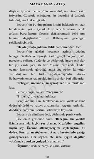 MAYA BANKS - ATEŞ
düşünemiyordu. Bethany'nin korunduğunu hissetmesini
istiyordu. Güvende olduğunu. En önemlisi el üstünde
tutulduğunu. Hak ettiği gibi.
Bethany'nin bu duyguların hiçbiri hakkında en ufak
bir deneyimi yoktu. Çocukluk ve gençlik yıllarını acıyla
anlatışı buna kanıttı. Geçmişi değiştiremezdi belki ama
bugünü değiştirebilirdi ve Bethany'nin geleceğini
şekillendirebilirdi.
"Haydi, yatağa gidelim. Bitik haldesin," dedi Jace.
Bethany'nin gözleri kocaman açılmış, yüzüne
tedirgin bir ifade yerleşmişti. Kadm gerçekten çok zayıftı,
neredeyse şeffaftı. Yüzünde ve gözlerinde insanı esir alan
bir şey vardı. Jace, ilk kez Mia'nm partisinde, kadını
odanın karşısında gördüğü anda ona neden körkütük
vurulduğunu bir türlü açıklayamıyordu. Ancak
Bethany'nin onun kadını olduğunu o andan beri biliyordu.
"Bebeğim, üzerine atlamayacağım," diye mırıldandı
Jace.
Bethany başmı salladı. "Yorgunum."
"Bitiksin," diye tekrarladı Jace.
Genç kadının elini bırakmadan onu yatak odasına
doğru götürdü ve kapıyı arkalarından kapattı. Ardından
döndü Bethany'nin tişörtünü çıkarmaya koyuldu.
Bethany bir elini kenetledi, gözlerinde panik vardı.
Jace onun gözlerine baktı. "Bebeğim, bu yatakta
ikimiz arasında hiçbir şey olamaz. Kıyafetler, engeller,
hiçbir şey. Üzerine atlamayacağımı söylemiştim, bu
doğru. Sana yalan söylemem. Ama o kıyafetlerle yatağa
girmeyeceksin. Her şeyden öte sana uygun değiller,
yatağımda uyurken çırılçıplak olmalısın."
"Üşürüm," dedi Bethany, kaşlarını çatarak.
119
 