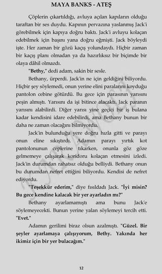 MAYA BANKS - ATEŞ
Çöplerin çıkartıldığı, avluya açılan kapıların olduğu
taraftan bir ses duydu. Kapının pervazına yaslanmış Jack'i
görebilmek için kapıya doğru baktı. Jack'i avluyu kolaçan
edebilmek için başını yana doğru eğmişti. Jack böyleydi
işte. Her zaman bir gözü kaçış yolundaydı. Hiçbir zaman
bir kaçış planı olmadan ya da hazırlıksız bir biçimde bir
olaya dâhil olmazdı.
"Bethy," dedi adam, sakin bir sesle.
Bethany, ürperdi. Jack'in ne için geldiğini biliyordu.
Hiçbir şey söylemedi, onun yerine elini paralarını koyduğu
pantolon cebine götürdü. Bu gece için parasının yarısını
peşin almıştı. Yarısını da işi bitince alacaktı. Jack paranın
yarısını alabilirdi. Diğer yarısı yine geçici bir iş bulana
kadar kendisini idare edebilirdi, ama Bethany bunun bir
daha ne zaman olacağını bilmiyordu.
Jack'in bulunduğu yere doğru hızla gitti ve parayı
onun eline sıkıştırdı. Adamın parayı yırtik kot
pantolonunun ceplerine tıkarken, onunla göz göze
gelmemeye çalışarak koridoru kolaçan etmesini izledi.
Jack'in durumdan rahatsız olduğu belliydi. Bethany onun
bu durumdan nefret ettiğini biliyordu. Kendisi de nefret
ediyordu.
"Teşekkür ederim," diye fısıldadı Jack. "İyi misin?
Bu gece kendine kalacak bir yer ayarladın mı?"
Bethany ayarlamamıştı ama bunu Jack'e
söylemeyecekti. Bunun yerine yalan söylemeyi tercih etti.
"Evet."
Adamm gerilimi biraz olsun azalmıştı. "Güzel. Bir
şeyler ayarlamaya çalışıyorum, Bethy. Yakında her
ikimiz için bir yer bulacağım."
12
 