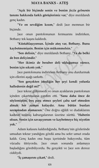 MAYA BANKS - ATEŞ
"Açık bir biçimde senin ve benim fazla gelmenin
tanımı hakkında farklı görüşlerimiz var," diye mırıldandı
genç kadın.
"Ve en sevdiğim kısım," dedi Jace memnun bir
biçimde.
Jace onun pantolonunun fermuarını indirirken,
Bethany tek kaşını kaldırdı.
"Küstahlaşıyorsun. İçinde ateş var, Bethany. Bunu
kaybetmemişsin. Benim için mükemmelsin."
"Sen delisin," diye mırıldandı Bethany, "Ya da belki
de ben deliyimdir."
"Her ikimiz de beraber deli olduğumuz sürece,
benim için sıkıntı yok."
Jace pantolonunu indirirken Bethany onu durdurmak
için ellerini aşağı sarkıttı.
"Sen gerçekten istediğin her şeyi kendi yolunla
halledersin değil mi?"
Jace tekrar gülümsedi ve onun ayaklarını pantolonun
içinden çıkartmasına yardım etti. "Sana daha önce de
söylemiştim, beş para etmez şeyleri çaba sarf etmeden
almak her zaman kolaydır. Ama bütün bunlan
savaşmadan alamazsın." Öne doğru eğildi ve dudaklarını
kadının ezilmiş kaburgalarının üzerine sürttü. "Haberin
olsun. Senin için savaşıyorum ve kaybetmeye hiç niyetim
yok."
Adam kafasını kaldırdığında, Bethany'nin gözlerinde
umudun tekrar yandığını gördü ama bu sefer umut orada
kaldı. Genç kadın ona huşu içerisinde bakıyordu, tüm
vücudu titriyordu. Jace onun sonunda anlamaya
başladığını görebiliyordu. Bu gerçekti ve Jace son derece
ciddiydi.
"İç çamaşırını çıkart," dedi.
121
 
