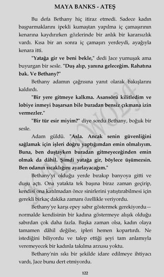 MAYA BANKS - ATEŞ
Bu defa Bethany hiç itiraz etmedi. Sadece kadm
başparmaklarını ipekli kumaştan yapılma iç çamaşırının
kenarına kaydırırken gözlerinde bir anlık bir kararsızlık
vardı. Kısa bir an sonra iç çamaşırı yerdeydi, ayağıyla
kenara itti.
"Yatağa gir ve beni bekle," dedi Jace yumuşak ama
buyurgan bir sesle. "Duş alıp, yanına geleceğim. Rahatına
bak. Ve Bethany?"
Bethany adamm çağrısına yanıt olarak bakışlarını
kaldırdı.
"Bir yere gitmeye kalkma. Asansörü kilitledim ve
lobiye inmeyi başarsan bile buradan bensiz çıkmana izin
vermezler."
"Bir tür esir miyim?" diye sordu Bethany, boğuk bir
sesle.
Adam güldü. "Asla. Ancak senin güvenliğini
sağlamak için işleri doğru yaptığımdan emin olmalıyım.
Buna, ben duştayken buradan gitmeyeceğinden emin
olmak da dâhil. Şimdi yatağa gir, böylece üşümezsin.
Ben odanın sıcaklığını ayarlayacağım."
Bethany'yi olduğu yerde bırakıp banyoya gitti ve
duşu açtı. Ona yatakta tek başına biraz zaman geçirip,
kendisi ona katılmadan önce sinirlerini yatıştırabilmesi için
gerekli birkaç dakika zamanı özellikle veriyordu.
Bethany'ye karşı epey sabır göstermek gerekiyordu—
normalde kendisinin bir kadına göstermeye alışık olduğu
sabırdan çok daha fazla. Başka zaman olsa, kadm olaya
tamamen dâhil değilse, ipleri hemen kopartırdı. Ne
istediğini biliyordu ve talep ettiği şeyi tam anlamıyla
veremeyecek bir kadınla takılma arzusu yoktu.
Bethany'nin sıkı bir şekilde idare edilmeye ihtiyacı
vardı, Jace bunu dert etmiyordu.
122
 