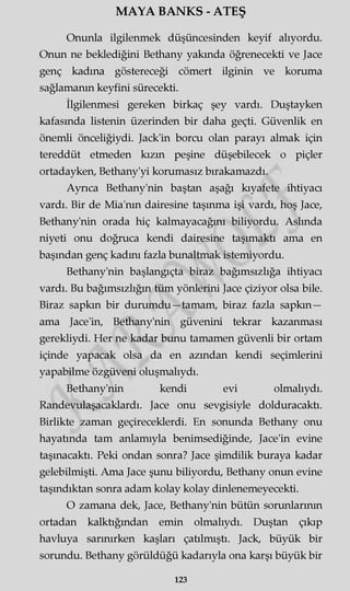 MAYA BANKS - ATEŞ
Onunla ilgilenmek düşüncesinden keyif alıyordu.
Onun ne beklediğini Bethany yakında öğrenecekti ve Jace
genç kadına göstereceği cömert ilginin ve koruma
sağlamanın keyfini sürecekti.
İlgilenmesi gereken birkaç şey vardı. Duştayken
kafasında listenin üzerinden bir daha geçti. Güvenlik en
önemli önceliğiydi. Jack'in borcu olan parayı almak için
tereddüt etmeden kızın peşine düşebilecek o piçler
ortadayken, Bethany'yi korumasız bırakamazdı.
Ayrıca Bethany'nin baştan aşağı kıyafete ihtiyacı
vardı. Bir de Mia'nm dairesine taşınma işi vardı, hoş Jace,
Bethany'nin orada hiç kalmayacağını biliyordu. Aslında
niyeti onu doğruca kendi dairesine taşımaktı ama en
başından genç kadını fazla bunaltmak istemiyordu.
Bethany'nin başlangıçta biraz bağımsızlığa ihtiyacı
vardı. Bu bağımsızlığın tüm yönlerini Jace çiziyor olsa bile.
Biraz sapkın bir durumdu—tamam, biraz fazla sapkın—
ama Jace'in, Bethany'nin güvenini tekrar kazanması
gerekliydi. Her ne kadar bunu tamamen güvenli bir ortam
içinde yapacak olsa da en azından kendi seçimlerini
yapabilme özgüveni oluşmalıydı.
Bethany'nin kendi evi olmalıydı.
Randevulaşacaklardı. Jace onu sevgisiyle dolduracaktı.
Birlikte zaman geçireceklerdi. En sonunda Bethany onu
hayatında tam anlamıyla benimsediğinde, Jace'in evine
taşınacaktı. Peki ondan sonra? Jace şimdilik buraya kadar
gelebilmişti. Ama Jace şunu biliyordu, Bethany onun evine
taşındıktan sonra adam kolay kolay dinlenemeyecekti.
O zamana dek, Jace, Bethany'nin bütün sorunlarının
ortadan kalktığından emin olmalıydı. Duştan çıkıp
havluya sarınırken kaşları çatılmıştı. Jack, büyük bir
sorundu. Bethany görüldüğü kadarıyla ona karşı büyük bir
123
 