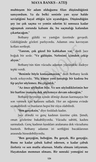 MAYA BANKS - ATEŞ
muhteşem bir adam olduğumu filan düşündüğünü
sanıyordum. Ya da belki seninle yarı uyur halde
seviştiğimi hayal ettiğin için uyandığını. Düşündüğün
şey ise çok saçma ve yemin ederim ki sonsuza kadar
uğraşmak zorunda kalsam da, bu saçmalığı kafandan
çıkartacağım."
Bethany güldü ve yastığın üzerinde gevşedi.
Güldüğünde gözleri parlıyordu. Adamm onu kavrayan
kolları sertleşti.
"Tanrım, çok güzel bir kahkahan var," dedi Jace
boğuk bir sesle. "Ve gülüşün. Nefesimi içimden çekip
alıyor."
Bethany'nin tüm vücudu adamm yüzündeki ifadeye
tepki verdi.
"Benimle böyle konuşamazsın," dedi Bethany kesik
kesik soluyordu. "Hiç kimse yeni tanıştığı bir kadına bu
tip şeyler söylemez. Bu çılgınlık."
"Az önce söyledim bile. Ve sen söylediklerimin her
bir harfine inanana dek söylemeye devam edeceğim."
Bethany beyninin içinde dönüp duran karmaşaya bir
son vermek için kafasını salladı. Her an sığınma evinde
uyanabilirdi ve bunların hepsi bir rüya olabilirdi.
"Sen gerçeksin," diye fısıldadı kadın.
Jace döndü ve genç kadının üzerine çıktı. Şimdi,
onun gözlerine bakabiliyordu. Vücudu sabitti, kadını
sarmaladı. Genç kadının kasıkları aralanana dek vücudunu
bastırdı. Bethany adamm iri sertliğini bacaklarının
arasında hissedebiliyordu.
"Ben gerçeğim, bebeğim. Bu gerçek. Biz gerçeğiz.
Bunu ne kadar çabuk kabul edersen, o kadar çabuk
ilerleriz ve sen mutlu olursun. Mutlu olmanı istiyorum.
Hayatından memnun olmanı. Bir sonraki yemeğini ne
126
 