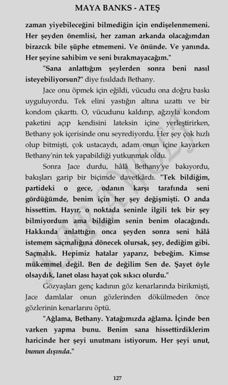 MAYA BANKS - ATEŞ
zaman yiyebileceğini bilmediğin için endişelenmemeni.
Her şeyden önemlisi, her zaman arkanda olacağımdan
birazcık bile şüphe etmemeni. Ve önünde. Ve yanında.
Her şeyine sahibim ve seni bırakmayacağım."
"Sana anlattığım şeylerden sonra beni nasıl
isteyebiliyorsun?" diye fısıldadı Bethany.
Jace onu öpmek için eğildi, vücudu ona doğru baskı
uyguluyordu. Tek elini yastığın altına uzattı ve bir
kondom çıkarttı. O, vücudunu kaldırıp, ağzıyla kondom
paketini açıp kendisini lateksin içine yerleştirirken,
Bethany şok içerisinde onu seyrediyordu. Her şey çok hızlı
olup bitmişti, çok ustacaydı, adam onun içine kayarken
Bethany'nin tek yapabildiği yutkunmak oldu.
Sonra Jace durdu, hâlâ Bethany'ye bakıyordu,
bakışları garip bir biçimde davetkârdı. "Tek bildiğim,
partideki o gece, odanın karşı tarafında seni
gördüğümde, benim için her şey değişmişti. O anda
hissettim. Hayır, o noktada seninle ilgili tek bir şey
bilmiyordum ama bildiğim senin benim olacağındı.
Hakkında anlattığın onca şeyden sonra seni hâlâ
istemem saçmalığına dönecek olursak, şey, dediğim gibi.
Saçmalık. Hepimiz hatalar yaparız, bebeğim. Kimse
mükemmel değil. Ben de değilim Sen de. Şayet öyle
olsaydık, lanet olası hayat çok sıkıcı olurdu."
Gözyaşları genç kadının göz kenarlarında birikmişti,
Jace damlalar onun gözlerinden dökülmeden önce
gözlerinin kenarlarını öptü.
"Ağlama, Bethany. Yatağımızda ağlama. İçinde ben
varken yapma bunu. Benim sana hissettirdiklerim
haricinde her şeyi unutmanı istiyorum. Her şeyi unut,
bunun dışında."
127
 