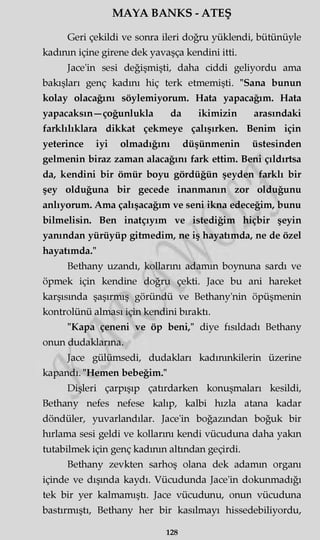 MAYA BANKS - ATEŞ
Geri çekildi ve sonra ileri doğru yüklendi, bütünüyle
kadının içine girene dek yavaşça kendini itti.
Jace'in sesi değişmişti, daha ciddi geliyordu ama
bakışları genç kadını hiç terk etmemişti. "Sana bunun
kolay olacağını söylemiyorum. Hata yapacağım. Hata
yapacaksın—çoğunlukla da ikimizin arasındaki
farklılıklara dikkat çekmeye çalışırken. Benim için
yeterince iyi olmadığını düşünmenin üstesinden
gelmenin biraz zaman alacağını fark ettim. Beni çıldırtsa
da, kendini bir ömür boyu gördüğün şeyden farklı bir
şey olduğuna bir gecede inanmanın zor olduğunu
anlıyorum. Ama çalışacağım ve seni ikna edeceğim, bunu
bilmelisin. Ben inatçıyım ve istediğim hiçbir şeyin
yanından yürüyüp gitmedim, ne iş hayatımda, ne de özel
hayatımda."
Bethany uzandı, kollarını adamm boynuna sardı ve
öpmek için kendine doğru çekti. Jace bu ani hareket
karşısında şaşırmış göründü ve Bethany'nin öpüşmenin
kontrolünü alması için kendini bıraktı.
"Kapa çeneni ve öp beni," diye fısıldadı Bethany
onun dudaklarına.
Jace gülümsedi, dudakları kadmmkilerin üzerine
kapandı. "Hemen bebeğim."
Dişleri çarpışıp çatırdarken konuşmaları kesildi,
Bethany nefes nefese kalıp, kalbi hızla atana kadar
döndüler, yuvarlandılar. Jace'in boğazından boğuk bir
hırlama sesi geldi ve kollarını kendi vücuduna daha yakın
tutabilmek için genç kadının altından geçirdi.
Bethany zevkten sarhoş olana dek adamm organı
içinde ve dışında kaydı. Vücudunda Jace'in dokunmadığı
tek bir yer kalmamıştı. Jace vücudunu, onun vücuduna
bastırmıştı, Bethany her bir kasılmayı hissedebiliyordu,
128
 