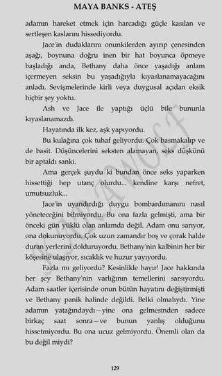 MAYA BANKS - ATEŞ
adamm hareket etmek için harcadığı güçle kasılan ve
sertleşen kaslarını hissediyordu.
Jace'in dudaklarını onunkilerden ayırıp çenesinden
aşağı, boynuna doğru inen bir hat boyunca öpmeye
başladığı anda, Bethany daha önce yaşadığı anlam
içermeyen seksin bu yaşadığıyla kıyaslanamayacağını
anladı. Sevişmelerinde kirli veya duygusal açıdan eksik
hiçbir şey yoktu.
Ash ve Jace ile yaptığı üçlü bile bununla
kıyaslanamazdı.
Hayatında ilk kez, aşk yapıyordu.
Bu kulağına çok tuhaf geliyordu. Çok basmakalıp ve
de basit. Düşüncelerini seksten alamayan, seks düşkünü
bir aptaldı sanki.
Ama gerçek şuydu ki bundan önce seks yaparken
hissettiği hep utanç olurdu... kendine karşı nefret,
umutsuzluk...
Jace'in uyandırdığı duygu bombardımanını nasıl
yöneteceğini bilmiyordu. Bu ona fazla gelmişti, ama bir
önceki gün yüklü olan anlamda değil. Adam onu sarıyor,
ona dokunuyordu. Çok uzun zamandır boş ve çorak halde
duran yerlerini dolduruyordu. Bethany'nin kalbinin her bir
köşesine ulaşıyor, sıcaklık ve huzur yayıyordu.
Fazla mı geliyordu? Kesinlikle hayır! Jace hakkında
her şey Bethany'nin varlığının temellerini sarsıyordu.
Adam saatler içerisinde onun bütün hayatını değiştirmişti
ve Bethany panik halinde değildi. Belki olmalıydı. Yine
adamm yatağmdaydı—yine ona gelmesinden sadece
birkaç saat sonra—ve bunun yanlış olduğunu
hissetmiyordu. Bu ona ucuz gelmiyordu. Önemli olan da
bu değil miydi?
129
 