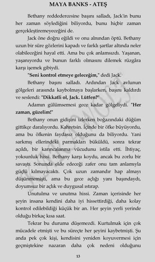 MAYA BANKS - ATEŞ
Bethany reddedercesine başını salladı, Jack'in bunu
her zaman söylediğini biliyordu, bunu hiçbir zaman
gerçekleştiremeyeceğini de.
Jack öne doğru eğildi ve onu alnından öptü. Bethany
uzun bir süre gözlerini kapadı ve farklı şartlar altında neler
olabileceğini hayal etti. Ama bu çok anlamsızdı. Yaşanan,
yaşanıyordu ve bunun farklı olmasını dilemek rüzgâra
karşı işemek gibiydi.
"Seni kontrol etmeye geleceğim," dedi Jack.
Bethany başını salladı. Ardından Jack avlunun
gölgeleri arasında kaybolmaya başlarken, başını kaldırdı
ve seslendi: "Dikkatli ol, Jack. Lütfen?"
Adamm gülümsemesi gece kadar gölgeliydi. "Her
zaman, güzelim!"
Bethany onun gidişini izlerken boğazındaki düğüm
gittikçe daralıyordu. Kahretsin. İçinde bir öfke büyüyordu,
ama bu öfkenin faydasız olduğunu da biliyordu. Yani
sarkmış ellerindeki parmakları büküldü, sonra tekrar
açıldı, bir karıncalanma vücudunu istila etti. İhtiyaç,
yoksunluk hissi. Bethany karşı koydu, ancak bu zorlu bir
savaştı. Sonunda elde edeceği zafer onu tam anlamıyla
güçlü kılmayacaktı. Çok uzun zamandır hap almayı
düşünmemişti, ama bu gece açlığı yanı başındaydı,
doyumsuz bir açlık ve duygusal ıstırap.
Unutulma ve unutma hissi. Zaman içerisinde her
şeyin insana kendini daha iyi hissettirdiği, daha kolay
kontrol edilebildiği küçük bir an. Her şeyin yerli yerinde
olduğu birkaç kısa saat.
Tekrar bu duruma düşemezdi. Kurtulmak için çok
mücadele etmişti ve bu süreçte her şeyini kaybetmişti. Şu
anda pek çok kişi, kendisini yeniden koyuvermesi için
geçmiştekine nazaran daha çok nedeni olduğunu
13
 