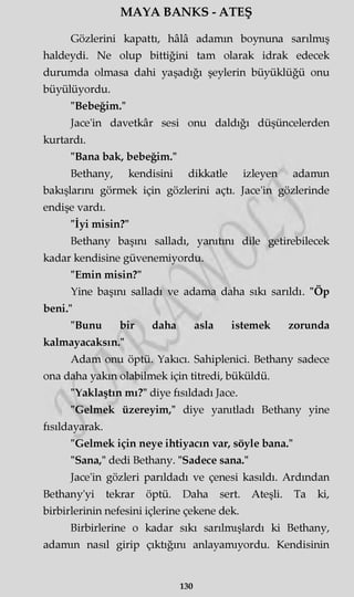 MAYA BANKS - ATEŞ
Gözlerini kapattı, hâlâ adamm boynuna sarılmış
haldeydi. Ne olup bittiğini tam olarak idrak edecek
durumda olmasa dahi yaşadığı şeylerin büyüklüğü onu
büyülüyordu.
"Bebeğim."
Jace'in davetkâr sesi onu daldığı düşüncelerden
kurtardı.
"Bana bak, bebeğim."
Bethany, kendisini dikkatle izleyen adamm
bakışlarını görmek için gözlerini açtı. Jace'in gözlerinde
endişe vardı.
"İyi misin?"
Bethany başını salladı, yanıtını dile getirebilecek
kadar kendisine güvenemiyordu.
"Emin misin?"
Yine başını salladı ve adama daha sıkı sarıldı. "Öp
beni."
"Bunu bir daha asla istemek zorunda
kalmayacaksın."
Adam onu öptü. Yakıcı. Sahipleniri. Bethany sadece
ona daha yakın olabilmek için titredi, büküldü.
"Yaklaştın mı?" diye fısıldadı Jace.
"Gelmek üzereyim," diye yanıtladı Bethany yine
fısıldayarak.
"Gelmek için neye ihtiyacın var, söyle bana."
"Sana," dedi Bethany. "Sadece sana."
Jace'in gözleri parıldadı ve çenesi kasıldı. Ardından
Bethany'yi tekrar öptü. Daha sert. Ateşli. Ta ki,
birbirlerinin nefesini içlerine çekene dek.
Birbirlerine o kadar sıkı sarılmışlardı ki Bethany,
adamm nasıl girip çıktığını anlayamıyordu. Kendisinin
130
 