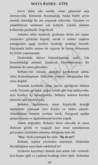 MAYA BANKS - ATEŞ
Jace'e daha sıkı sarıldı, onun gitmesini asla
istemiyordu. Kimsenin bozamadığı, başka hiçbir şeyin
önemli olmadığı bu anı yaşamak istiyordu. Hayatını ve
yaşadıklarını unutması çok kolaydı. Çünkü adamın
kollarında güçlüydü. Değerliydi.
Adamın adını haykırdı, gözlerine dolan ani yaşlar
yüzünden gözlerini kapadı, ancak o zaman yaşların
yanağından aşağı inerken bıraktığı sıcaklığı hissetti.
Hayatında hiçbir zaman bir orgazm ile harap olmamıştı;
hiç böyle yaşamamıştı.
Etrafındaki dünya bulanıklaşmıştı sanki. Tek
hissedebildiği adamdı. İçindeydi. Derinliklerinde. Bir
bütünün iki yarısı gibiydiler.
Bethany'nin vücudu ağırlığını kaybetmişti adeta,
zihni bulanıklaşmıştı. Bilincinin yerinde olduğundan bile
emin değildi.
Sonunda kendisini saran Jace'in ağırlığının farkına
vardı. Vücudu gevşekti, göğsü körük gibi inip kalkıyordu,
ama kendini iyi hissediyordu. Bethany adamm hareket
etmesini asla istemiyordu.
Bethany dudaklarını onun köprücük kemiği
üzerindeki yumuşak yere koydu ve tadını çıkarttı.
Arzulanıyor olmanın zevkine vardı. Duygusal açıdan
şımartılmanın ve ilgilenilmenin keyfini yaşadı.
Adam doğruldu, Bethany itiraz edecekti ki onun
ifadesini gördü ve vazgeçti. Jace onun yanaklarının
gözyaşları yüzünden ıslanmış olduğunu fark etti.
"Hey," dedi yumuşak bir sesle. "Bu da ne?"
Bethany tepkisi yüzünden utanmıştı. Hislerinin
büyüklüğünü nasıl ifade edebilirdi ki?
Gözlerini kaçırmayı denedi ama adam izin vermedi.
Jace başını eğdi ve yaşların bıraktığı izleri öptü. Ardından
132
 
