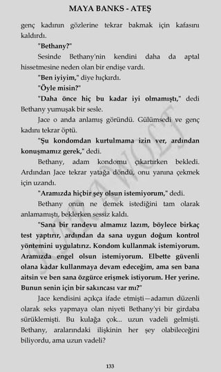 MAYA BANKS - ATEŞ
genç kadının gözlerine tekrar bakmak için kafasını
kaldırdı.
"Bethany?"
Sesinde Bethany'nin kendini daha da aptal
hissetmesine neden olan bir endişe vardı.
"Ben iyiyim," diye hıçkırdı.
"Öyle misin?"
"Daha önce hiç bu kadar iyi olmamıştı," dedi
Bethany yumuşak bir sesle.
Jace o anda anlamış göründü. Gülümsedi ve genç
kadını tekrar öptü.
"Şu kondomdan kurtulmama izin ver, ardından
konuşmamız gerek," dedi.
Bethany, adam kondomu çıkartırken bekledi.
Ardından Jace tekrar yatağa döndü, onu yanma çekmek
için uzandı.
"Aramızda hiçbir şey olsun istemiyorum," dedi.
Bethany onun ne demek istediğini tam olarak
anlamamıştı, beklerken sessiz kaldı.
"Sana bir randevu almamız lazım, böylece birkaç
test yaptırır, ardından da sana uygun doğum kontrol
yöntemini uygulatırız. Kondom kullanmak istemiyorum.
Aramızda engel olsun istemiyorum. Elbette güvenli
olana kadar kullanmaya devam edeceğim, ama sen bana
aitsin ve ben sana özgürce erişmek istiyorum. Her yerine.
Bunun senin için bir sakıncası var mı?"
Jace kendisini açıkça ifade etmişti—adamm düzenli
olarak seks yapmaya olan niyeti Bethany'yi bir girdaba
sürüklemişti. Bu kulağa çok... uzun vadeli gelmişti.
Bethany, aralarındaki ilişkinin her şey olabileceğini
biliyordu, ama uzun vadeli?
133
 