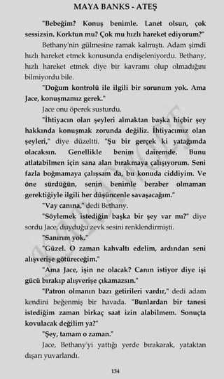 MAYA BANKS - ATEŞ
"Bebeğim? Konuş benimle. Lanet olsun, çok
sessizsin. Korktun mu? Çok mu hızlı hareket ediyorum?"
Bethany'nin gülmesine ramak kalmıştı. Adam şimdi
hızlı hareket etmek konusunda endişeleniyordu. Bethany,
hızlı hareket etmek diye bir kavramı olup olmadığmı
bilmiyordu bile.
"Doğum kontrolü ile ilgili bir sorunum yok. Ama
Jace, konuşmamız gerek."
Jace onu öperek susturdu.
"İhtiyacın olan şeyleri almaktan başka hiçbir şey
hakkında konuşmak zorunda değiliz. İhtiyacımız olan
şeyleri," diye düzeltti. "Şu bir gerçek ki yatağımda
olacaksın. Genellikle benim dairemde. Bunu
atlatabilmen için sana alan bırakmaya çalışıyorum. Seni
fazla boğmamaya çalışsam da, bu konuda ciddiyim. Ve
öne sürdüğün, senin benimle beraber olmaman
gerektiğiyle ilgili her düşüncenle savaşacağım."
"Vay canına," dedi Bethany.
"Söylemek istediğin başka bir şey var mı?" diye
sordu Jace, duyduğu zevk sesini renklendirmişti.
"Sanırım yok."
"Güzel. O zaman kahvaltı edelim, ardından seni
alışverişe götüreceğim."
"Ama Jace, işin ne olacak? Canın istiyor diye işi
gücü bırakıp alışverişe çıkamazsın."
"Patron olmanın bazı getirileri vardır," dedi adam
kendini beğenmiş bir havada. "Bunlardan bir tanesi
istediğim zaman birkaç saat izin alabilmem. Sonuçta
kovulacak değilim ya?"
"Şey, tamam o zaman."
Jace, Bethany'yi yattığı yerde bırakarak, yataktan
dışarı yuvarlandı.
134
 