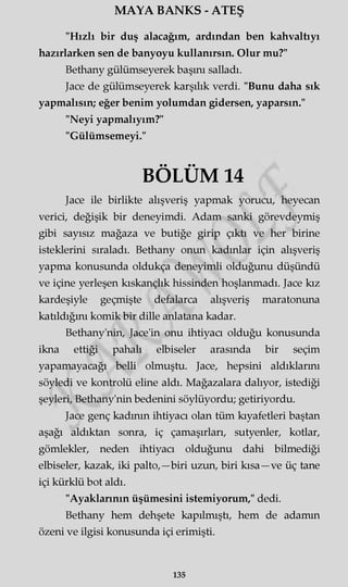 MAYA BANKS - ATEŞ
"Hızlı bir duş alacağım, ardından ben kahvaltıyı
hazırlarken sen de banyoyu kullanırsın. Olur mu?"
Bethany gülümseyerek başını salladı.
Jace de gülümseyerek karşılık verdi. "Bunu daha sık
yapmalısın; eğer benim yolumdan gidersen, yaparsın."
"Neyi yapmalıyım?"
"Gülümsemeyi."
BÖLÜM 14
Jace ile birlikte alışveriş yapmak yorucu, heyecan
verici, değişik bir deneyimdi. Adam sanki görevdeymiş
gibi sayısız mağaza ve butiğe girip çıktı ve her birine
isteklerini sıraladı. Bethany onun kadınlar için alışveriş
yapma konusunda oldukça deneyimli olduğunu düşündü
ve içine yerleşen kıskançlık hissinden hoşlanmadı. Jace kız
kardeşiyle geçmişte defalarca alışveriş maratonuna
katıldığını komik bir dille anlatana kadar.
Bethany'nin, Jace'in onu ihtiyacı olduğu konusunda
ikna ettiği pahalı elbiseler arasında bir seçim
yapamayacağı belli olmuştu. Jace, hepsini aldıklarını
söyledi ve kontrolü eline aldı. Mağazalara dalıyor, istediği
şeyleri, Bethany'nin bedenini söylüyordu; getiriyordu.
Jace genç kadının ihtiyacı olan tüm kıyafetleri baştan
aşağı aldıktan sonra, iç çamaşırları, sutyenler, kotlar,
gömlekler, neden ihtiyacı olduğunu dahi bilmediği
elbiseler, kazak, iki palto,—biri uzun, biri kısa—ve üç tane
içi kürklü bot aldı.
"Ayaklarının üşümesini istemiyorum," dedi.
Bethany hem dehşete kapılmıştı, hem de adamın
özeni ve ilgisi konusunda içi erimişti.
135
 