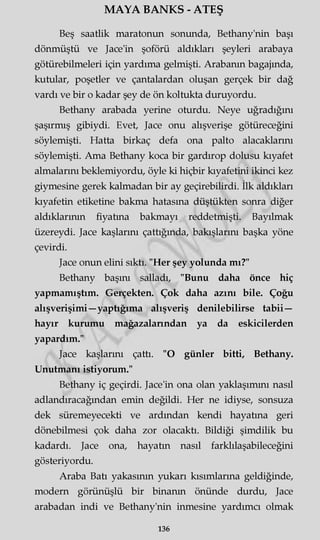 MAYA BANKS - ATEŞ
Beş saatlik maratonun sonunda, Bethany'nin başı
dönmüştü ve Jace'in şoförü aldıkları şeyleri arabaya
götürebilmeleri için yardıma gelmişti. Arabanın bagajında,
kutular, poşetler ve çantalardan oluşan gerçek bir dağ
vardı ve bir o kadar şey de ön koltukta duruyordu.
Bethany arabada yerine oturdu. Neye uğradığını
şaşırmış gibiydi. Evet, Jace onu alışverişe götüreceğini
söylemişti. Hatta birkaç defa ona palto alacaklarını
söylemişti. Ama Bethany koca bir gardırop dolusu kıyafet
almalarını beklemiyordu, öyle ki hiçbir kıyafetini ikinci kez
giymesine gerek kalmadan bir ay geçirebilirdi. İlk aldıkları
kıyafetin etiketine bakma hatasına düştükten sonra diğer
aldıklarının fiyatına bakmayı reddetmişti. Bayılmak
üzereydi. Jace kaşlarını çattığında, bakışlarını başka yöne
çevirdi.
Jace onun elini sıktı. "Her şey yolunda mı?"
Bethany başını salladı, "Bunu daha önce hiç
yapmamıştım. Gerçekten. Çok daha azını bile. Çoğu
alışverişimi—yaptığıma alışveriş denilebilirse tabii—
hayır kurumu mağazalarından ya da eskicilerden
yapardım."
Jace kaşlarını çattı. "O günler bitti, Bethany.
Unutmanı istiyorum."
Bethany iç geçirdi. Jace'in ona olan yaklaşımını nasıl
adlandıracağından emin değildi. Her ne idiyse, sonsuza
dek süremeyecekti ve ardından kendi hayatına geri
dönebilmesi çok daha zor olacaktı. Bildiği şimdilik bu
kadardı. Jace ona, hayatın nasıl farklılaşabileceğini
gösteriyordu.
Araba Batı yakasının yukarı kısımlarına geldiğinde,
modern görünüşlü bir binanın önünde durdu, Jace
arabadan indi ve Bethany'nin inmesine yardımcı olmak
136
 