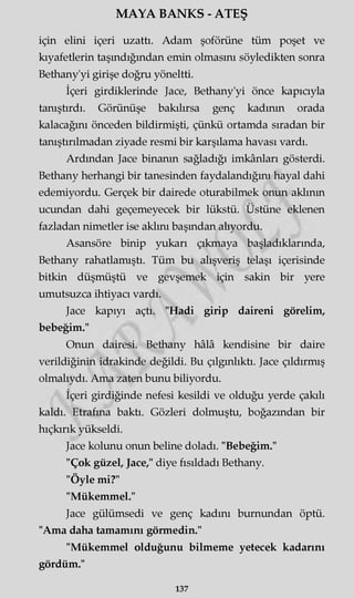 MAYA BANKS - ATEŞ
için elini içeri uzattı. Adam şoförüne tüm poşet ve
kıyafetlerin taşındığından emin olmasını söyledikten sonra
Bethany'yi girişe doğru yöneltti.
İçeri girdiklerinde Jace, Bethany'yi önce kapıcıyla
tanıştırdı. Görünüşe bakılırsa genç kadının orada
kalacağını önceden bildirmişti, çünkü ortamda sıradan bir
tanıştırılmadan ziyade resmi bir karşılama havası vardı.
Ardından Jace binanın sağladığı imkânları gösterdi.
Bethany herhangi bir tanesinden faydalandığını hayal dahi
edemiyordu. Gerçek bir dairede oturabilmek onun akimın
ucundan dahi geçemeyecek bir lükstü. Üstüne eklenen
fazladan nimetler ise aklını başından alıyordu.
Asansöre binip yukarı çıkmaya başladıklarında,
Bethany rahatlamıştı. Tüm bu alışveriş telaşı içerisinde
bitkin düşmüştü ve gevşemek için sakin bir yere
umutsuzca ihtiyacı vardı.
Jace kapıyı açtı. "Hadi girip daireni görelim,
bebeğim."
Onun dairesi. Bethany hâlâ kendisine bir daire
verildiğinin idrakinde değildi. Bu çılgınlıktı. Jace çıldırmış
olmalıydı. Ama zaten bunu biliyordu.
İçeri girdiğinde nefesi kesildi ve olduğu yerde çakılı
kaldı. Etrafına baktı. Gözleri dolmuştu, boğazından bir
hıçkırık yükseldi.
Jace kolunu onun beline doladı. "Bebeğim."
"Çok güzel, Jace," diye fısıldadı Bethany.
"Öyle mi?"
"Mükemmel."
Jace gülümsedi ve genç kadını burnundan öptü.
"Ama daha tamamını görmedin."
"Mükemmel olduğunu bilmeme yetecek kadarını
gördüm."
137
 