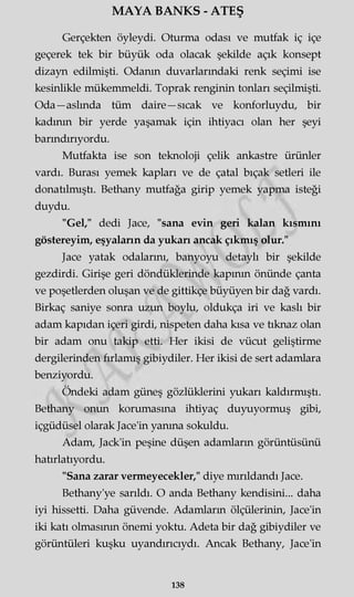 MAYA BANKS - ATEŞ
Gerçekten öyleydi. Oturma odası ve mutfak iç içe
geçerek tek bir büyük oda olacak şekilde açık konsept
dizayn edilmişti. Odanın duvarlarındaki renk seçimi ise
kesinlikle mükemmeldi. Toprak renginin tonları seçilmişti.
Oda—aslında tüm daire —sıcak ve konforluydu, bir
kadının bir yerde yaşamak için ihtiyacı olan her şeyi
barındırıyordu.
Mutfakta ise son teknoloji çelik ankastre ürünler
vardı. Burası yemek kapları ve de çatal bıçak setleri ile
donatılmıştı. Bethany mutfağa girip yemek yapma isteği
duydu.
"Gel," dedi Jace, "sana evin geri kalan kısmını
göstereyim, eşyaların da yukarı ancak çıkmış olur."
Jace yatak odalarını, banyoyu detaylı bir şekilde
gezdirdi. Girişe geri döndüklerinde kapının önünde çanta
ve poşetlerden oluşan ve de gittikçe büyüyen bir dağ vardı.
Birkaç saniye sonra uzun boylu, oldukça iri ve kaslı bir
adam kapıdan içeri girdi, nispeten daha kısa ve tıknaz olan
bir adam onu takip etti. Her ikisi de vücut geliştirme
dergilerinden fırlamış gibiydiler. Her ikisi de sert adamlara
benziyordu.
Öndeki adam güneş gözlüklerini yukarı kaldırmıştı.
Bethany onun korumasına ihtiyaç duyuyormuş gibi,
içgüdüsel olarak Jace'in yanma sokuldu.
Adam, Jack'in peşine düşen adamların görüntüsünü
hatırlatıyordu.
"Sana zarar vermeyecekler," diye mırıldandı Jace.
Bethany'ye sarıldı. O anda Bethany kendisini... daha
iyi hissetti. Daha güvende. Adamların ölçülerinin, Jace'in
iki katı olmasının önemi yoktu. Adeta bir dağ gibiydiler ve
görüntüleri kuşku uyandırıcıydı. Ancak Bethany, Jace'in
138
 