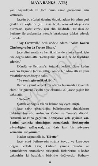MAYA BANKS - ATEŞ
yanı başındaydı ve Jace onun zarar görmesine izin
vermezdi.
Jace'in bu sözleri üzerine öndeki adam bir adım geri
çekildi ve kaşlarını çattı. Kısa boylu olan arkadaşına da
durmasını işaret etmek için elini kaldırdı. Her ikisi de
Bethany ile aralarında mesafe bırakmaya dikkat ederek
durdular.
"Bay Crestwell," dedi öndeki adam. "Adım Kaden
Ginsberg ve bu da Trevor Dixon."
Jace elini uzattı ve her ikisinin de elini sıkmak için
öne doğru adım attı. "Geldiğiniz için ikinize de teşekkür
ederim."
Döndü ve Bethany'yi tutarak ilerletti. Genç kadın
kararsız biçimde Jace'in gittiği yönde bir adım attı ve yeni
misafirlerine endişeyle baktı.
"Bu senin güvenlik ekibin."
Bethany yanıt verecek bir sözcük bulamadı. Güvenlik
ekibi? Bir güvenlik ekibi niye olsundu ki? Jace'e şaşkın bir
bakış attı.
"Neden?"
Çatlak ve boğuk tek bir kelime söyleyebilmişti.
Jace sabır gösterdiğini belirtircesine dudaklarını
birbirine bastırdı. Ardından Kaden ve Trevor'a döndü.
"Oturma odasına geçelim. Konuşacak çok şeyimiz var.
Benim yanında olmadığım zamanlarda Bethany'nin
güvenliğini sağlayacağınıza dair tam bir güvence
vermenizi istiyorum."
Kaden başını salladı. "Elbette."
Jace, elini Bethany'nin sırtına koydu ve kanepeye
doğru ilerledi. Genç kadının yanma oturdu ve
parmaklarını onunkilerle birleştirdi. Birbirlerine o kadar
yakındılar ki bacakları birbirine değiyordu. Bethany
139
 