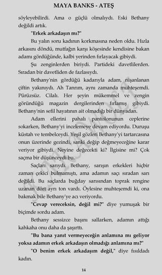 MAYA BANKS - ATEŞ
söyleyebilirdi. Ama o güçlü olmalıydı. Eski Bethany
değildi artık.
"Erkek arkadaşın mı?"
Bu yalın soru kadının korkmasına neden oldu. Hızla
arkasını döndü, mutfağın karşı köşesinde kendisine bakan
adamı gördüğünde, kalbi yerinden fırlayacak gibiydi.
Şu zenginlerden biriydi. Partideki davetlilerden.
Sıradan bir davetliden de fazlasıydı.
Bethany'nin gördüğü kadarıyla adam, nişanlanan
çiftin yakınıydı. Ah Tanrım, aynı zamanda muhteşemdi.
Pürüzsüz. Cilalı. Her şeyin mükemmel ve zengin
göründüğü magazin dergilerinden fırlamış gibiydi.
Bethany'nin sefil hayatının ait olmadığı bir dünyadan.
Adam ellerini pahalı pantolonunun ceplerine
sokarken, Bethany'yi incelemeye devam ediyordu. Duruşu
küstah ve tembelceydi. Yeşil gözleri Bethany'yi tartarcasına
onun üzerinde gezindi, sanki değip değmeyeceğine karar
veriyor gibiydi. Neyine değecekti ki? İlgisine mi? Çok
saçma bir düşünceydi bu.
Saçları sarıydı. Bethany, sarışın erkekleri hiçbir
zaman çekici bulmamıştı, ama adamm saçı sıradan sarı
değildi. Bu saçlarda buğday sarısından toprak rengine
uzanan dört ayrı ton vardı. Öylesine muhteşemdi ki, ona
bakmak bile Bethany'ye acı veriyordu.
"Cevap vereceksin, değil mi?" diye yumuşak bir
biçimde sordu adam.
Bethany sessizce başını sallarken, adamm attığı
kahkaha onu daha da şaşırttı.
"Bu bana yanıt vermeyeceğin anlamına mı geliyor
yoksa adamın erkek arkadaşın olmadığı anlamına mı?"
"O benim erkek arkadaşım değil," diye fısıldadı
kadın.
14
 