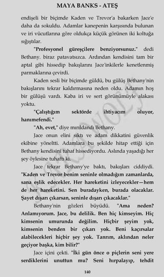MAYA BANKS - ATEŞ
endişeli bir biçimde Kaden ve Trevor'a bakarken Jace'e
daha da sokuldu. Adamlar kanepenin karşısında bulunan
ve iri vücutlarına göre oldukça küçük görünen iki koltuğa
sığıştılar.
"Profesyonel güreşçilere benziyorsunuz." dedi
Bethany. biraz patavatsızca. Ardından kendisini tam bir
aptal gibi hissedip bakışlarını Jace'inkilerle kenetlenmiş
parmaklarına çevirdi.
Kaden sesli bir biçimde güldü, bu gülüş Bethany'nin
bakışlarını tekrar kaldırmasına neden oldu. Adamm hoş
bir gülüşü vardı. Kaba iri ve sert görünümüyle alakası
yoktu.
"Çalıştığım sektörde ihtiyacım oluyor,
hanımefendi."
"Ah, evet," diye mırıldandı Bethany.
Jace onun elini sıktı ve adam dikkatini güvenlik
ekibine yöneltti. Adamlara bu şekilde hitap ettiği için
Bethany kendisini tuhaf hissediyordu. Aslında yaşadığı her
şey öylesine tuhaftı ki.
Jace tekrar Bethany'ye baktı, bakışları ciddiydi.
"Kaden ve Trevor benim seninle olmadığım zamanlarda,
sana eşlik edecekler. Her hareketini izleyecekler—hem
de her hareketini. Sen buradayken, burada olacaklar.
Şayet dışarı çıkarsan, seninle dışarı çıkacaklar."
Bethany'nin gözleri büyüdü. "Ama neden?
Anlamıyorum. Jace, bu delilik. Ben hiç kimseyim. Hiç
kimsenin umurunda değilim. Hiçbir şeyim yok,
kimsenin benden bir çıkarı yok. Beni kaçırsalar
alabilecekleri hiçbir şey yok. Tanrım, aklından neler
geçiyor başka, kim bilir?"
Jace içini çekti. "İki gün önce o piçlerin seni yere
serdiklerini unuttun mu? Seni hırpalayıp, tehdit
140
 