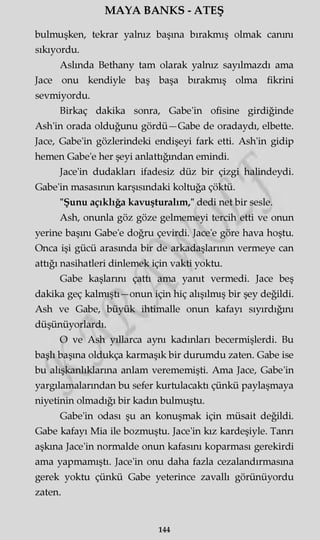 MAYA BANKS - ATEŞ
bulmuşken, tekrar yalnız başına bırakmış olmak canını
sıkıyordu.
Aslında Bethany tam olarak yalnız sayılmazdı ama
Jace onu kendiyle baş başa bırakmış olma fikrini
sevmiyordu.
Birkaç dakika sonra, Gabe'in ofisine girdiğinde
Ash'in orada olduğunu gördü—Gabe de oradaydı, elbette.
Jace, Gabe'in gözlerindeki endişeyi fark etti. Ash'in gidip
hemen Gabe'e her şeyi anlattığından emindi.
Jace'in dudakları ifadesiz düz bir çizgi halindeydi.
Gabe'in masasının karşısındaki koltuğa çöktü.
"Şunu açıklığa kavuşturalım," dedi net bir sesle.
Ash, onunla göz göze gelmemeyi tercih etti ve onun
yerine başını Gabe'e doğru çevirdi. Jace'e göre hava hoştu.
Onca işi gücü arasında bir de arkadaşlarının vermeye can
attığı nasihatleri dinlemek için vakti yoktu.
Gabe kaşlarını çattı ama yanıt vermedi. Jace beş
dakika geç kalmıştı—onun için hiç alışılmış bir şey değildi.
Ash ve Gabe, büyük ihtimalle onun kafayı sıyırdığını
düşünüyorlardı.
O ve Ash yıllarca aynı kadınları becermişlerdi. Bu
başlı başına oldukça karmaşık bir durumdu zaten. Gabe ise
bu alışkanlıklarına anlam verememişti. Ama Jace, Gabe'in
yargılamalarından bu sefer kurtulacaktı çünkü paylaşmaya
niyetinin olmadığı bir kadın bulmuştu.
Gabe'in odası şu an konuşmak için müsait değildi.
Gabe kafayı Mia ile bozmuştu. Jace'in kız kardeşiyle. Tanrı
aşkına Jace'in normalde onun kafasını koparması gerekirdi
ama yapmamıştı. Jace'in onu daha fazla cezalandırmasına
gerek yoktu çünkü Gabe yeterince zavallı görünüyordu
zaten.
144
 