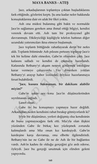 MAYA BANKS - ATEŞ
Jace, arkadaşlarının toplantıya çoktan başladıklarını
fark ettiğinde, gözlerini kırptı. Şu ana kadar neler hakkında
konuştuklarına dair en ufak bir fikri yoktu.
Ash ona midesi bulanmış gibi baktı ve normalde
Jace'in sağlaması gereken ama ihmal ettiği bilgiyi, kendisi
vererek devam etti. Ash tam bir profesyonel gibi
davranmıştı. Etkileyiciliği kişiliğiyle telefon hattının diğer
ucundaki yatırımcıları ikna etmeye başlamıştı.
Jace toplantı bittiğinde rahatlayarak derin bir nefes
aldı. Toplantı bitiminde Ash pilisini pırtısını toplayıp Jace'e
tek bir kelime dahi etmeden, Gabe'in ofisinden çıktı. Jace
kafasını salladı ve kendisi de çıkmaya hazırlandı.
Kafasında Bethany'yi akşam nereye götürmek istediğine
karar vermeye çalışıyordu. Eve dönerken yoldan
Bethany'yi arayıp haber verecekti, böylece hazırlanmaya
fırsat bulabilirdi.
"Jace, kusura bakmazsan, bir dakikanı alabilir
miyim?"
Gabe'in sakin ses tonu Jace'in düşüncelerinden
sıyrılmasını sağladı.
Lanet olsun.
Gabe ile bu konuşmayı yapmaya hazır değildi.
Arkadaşları neden kendisini rahat bırakıp gitmiyorlardı ki?
Şöyle bir düşününce, yerleri değişmiş olsa kendisinin
de bunu yapmayacağını fark etti. Mia'yla olan ilişkisi
yüzünden Gabe ile birkaç kez yüzleşmek zorunda
kalmışlardı ama Mia onun kız kardeşiydi. Gabe'in
kardeşine karşı davranışı, onu elbette ilgilendirirdi.
Bethany'nin ise ne Gabe ile ne de Ash ile bir bağlantısı
vardı. Ash'in kadını ile olduğu gerçeğini göz ardı ederse,
öyleydi. Jace bu gerçeği unutmak için elinden geleni
yapıyordu.
145
 