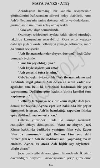 MAYA BANKS - ATEŞ
Arkadaşının herhangi bir kadınla sevişmesinin
görüntülerini hafızasından silmesi kolay olabilirdi. Ama
Ash'in Bethany'nin tenine dokunan elinin ve dudaklarının
görüntüsünü unutması kolay olmayacaktı.
"Kısa kes," diye homurdandı.
Oturmayı reddederek ayakta kaldı, çünkü oturduğu
takdirde konuşmaları uzayabilirdi. Oysa onun yapacak
daha iyi şeyleri vardı. Bethany'yi yemeğe götürecek, sonra
da onunla sevişecekti.
"Ash ile aranızda neler oluyor, dostum?" dedi Gabe,
yumuşak biçimde.
"Bana bir şey olduğu yok."
"Ash böyle söylemiyor ama?"
"Ash çenesini tutsa iyi olur."
Gabe'in kaşları iyice çatıldı. "Ash ile aranızda ne var?
Kendinde değil gibisin. Ash de en az senin kadar sıkı
ağızlıdır, ama belli ki birbirinizi kızdıracak bir şeyler
yapmışsınız. Dediğine göre, kadının birine kendini fena
kaptırmışsın."
"Bethany tartışmaya açık bir konu değil," dedi Jace,
donuk bir tavırla. "Ayrıca eğer kız hakkında bir şeyler
öğrenmek istersen, Ash'in hazırlattığı rapordan ikinize
epey dedikodu malzemesi çıkar."
Gabe'in yüzündeki ifade iki saniye içerisinde
endişeden öfkeye dönüşmüştü. "Sana ne oluyor, Jace?
Kimse hakkında dedikodu yaptığım filan yok. Rapor
filan da umurumda değil. Bethany kim, onu dahi
bilmediğim için Ash ile dedikodusunu yapmadığıma da
eminim. Ayrıca bu arada Ash hiçbir şey söylemedi,
bilgin olsun."
Jace, pislik gibi davrandığının farkındaydı. İkiyüzlü
davrandığını biliyordu. Arkadaşlarının çekip gitmelerine
146
 