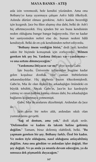MAYA BANKS - ATEŞ
asla izin veremezdi, hele kendisi yüzünden. Ama onu
Bethany'ye karşı uyarmaya çalışan Ash'e hâlâ öfkeliydi.
Aslında dürüst olması gerekirse, Ash'e kadını becerdiği
için kızgındı. Jace bu fikre alışmış olsa dahi, belki de Ash'i
hiç affetmeyecekti. Hoş içinden bir ses buna kendisinin
neden olduğunu bangır bangır bağırıyordu. Her ne kadar
her saniyesinden nefret etse de, bunun nedeni hâlâ
kendisiydi. Belki de en çok kendisinden nefret ediyordu.
"Bethany önem verdiğim birisi," dedi Jace, kendini
sakin bir biçimde konuşmak için zorluyordu. "Bilmen
gereken tek şey bu. Yardıma ihtiyacı var—yardımıma—
ve ona sırtımı dönmeyeceğim."
"Yardımıma ihtiyacın var mı?" diye sordu Gabe.
İşte buydu. Üniversite yıllarından bugüne kadar
gelen koşulsuz dostluk. Her zaman birbirlerinin
arkasmdaydılar. Hiç şüphesiz bazen tökezlemişlerdi.
Gabe'in, Mia ile olan ilişkisi bu arkadaşlığın önündeki en
büyük tehditti. Ancak Gabe'in, Jace'in kız kardeşiyle
yatmış ve onun kalbini kırmış olması dahi, bu arkadaşlığın
bağlarını kopartmaya yetmemişti.
Gabe, Mia ile aralarını düzeltmişti. Ardından da Jace
ile.
Jace derin bir nefes aldı, ardından sıkılı olan
yumruklarını gevşetti.
"Sağ ol dostum, ama yok," dedi alçak sesle.
"Delirmedim ve kadını da takıntı haline getirmiş
değilim." Tamam, biraz delirmiş olabilirdi, belki. "Bu
yapmam gereken bir şey. Bethany farklı. Özel bir kadın.
Ve neden öyle olduğunu, nasıl olduğunu anlayabilmiş
değilim. Ama onu gördüm ve ardından işler değişti. Her
şey değişti. Ve şu anda ya onunla devam edeceğim, ya da
sonsuza dek pişmanlık duyacağım."
147
 