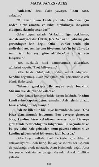 MAYA BANKS - ATEŞ
"Anladım," dedi Gabe yavaşça. "İnan bana,
anladım."
"O zaman bunu kendi yolumla halletmem için
neden biraz zamana ve rahat bırakılmaya ihtiyacım
olduğunu da anlıyorsundur?"
Gabe, başını salladı. "Anladım. Eğer açıklarsan,
Ash'de anlayacaktır. Öfkeli, Jace. Sen aklını yitirmiş gibi
göründüğün için değil. Öfkeli, çünkü senin için
endişeleniyor, sen ise onu itiyorsun. Ash'in bu dünyada
senin için her şeyi göze alabileceğini en iyi sen
biliyorsun."
Jace, suçluluk hissi damarlarında dolaşırken,
gözlerini kapattı. "Evet, biliyorum."
Gabe haklı olduğunda, ondan nefret ediyordu.
Kendini beğenmiş, ukala piç. Şimdi bile gözlerinde o çok
bilmiş ifade vardı.
"Gitmem gerekiyor. Bethany'yi evde bıraktım.
Mia'nm eski dairesinde kalacak."
Gabe kafası karışmış halde kaşını kaldırdı. "Kadını
kendi evine kapatmadığına şaşırdım. Ash, işlerin biraz...
hassas olduğunu söylemişti."
"Ah ne bilebilir ki?" diye homurdandı, Jace. "Ona
biraz alan tanımak istiyorum. Ben devreye girmeden
önce, kendine biraz çekidüzen vermesi için. Devreye
girdiğimde neler olduğunu biliyorsun. Bu kaçınılmaz ve
bu şey kalıcı hale gelmeden onun güvende olmasını ve
kendine güvenmesini istiyorum, tabii bana da."
Gabe başını salladı. Evet, herkesten çok daha iyi
anlayabiliyordu. Ash hariç. İhtiyaç ve ihtiras her üçünün
de paylaştığı ortak noktaydı. Aynı biçimlerde değil. Ama
her şeyde. Yatakta ve yatağın dışında. Ancak özellikle
yatakta.
148
 