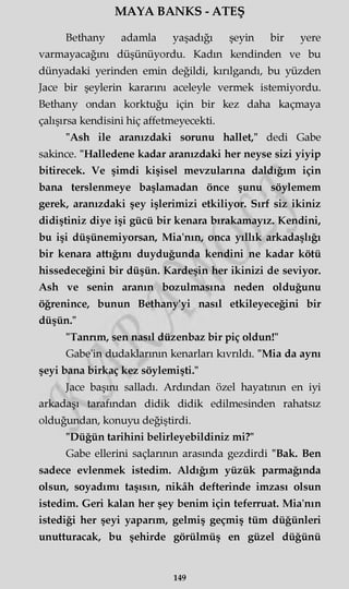 MAYA BANKS - ATEŞ
Bethany adamla yaşadığı şeyin bir yere
varmayacağını düşünüyordu. Kadm kendinden ve bu
dünyadaki yerinden emin değildi, kırılgandı, bu yüzden
Jace bir şeylerin kararını aceleyle vermek istemiyordu.
Bethany ondan korktuğu için bir kez daha kaçmaya
çalışırsa kendisini hiç affetmeyecekti.
"Ash ile aranızdaki sorunu hallet," dedi Gabe
sakince. "Halledene kadar aranızdaki her neyse sizi yiyip
bitirecek. Ve şimdi kişisel mevzularına daldığım için
bana terslenmeye başlamadan önce şunu söylemem
gerek, aranızdaki şey işlerimizi etkiliyor. Sırf siz ikiniz
didiştiniz diye işi gücü bir kenara bırakamayız. Kendini,
bu işi düşünemiyorsan, Mia'nm, onca yıllık arkadaşlığı
bir kenara attığını duyduğunda kendini ne kadar kötü
hissedeceğini bir düşün. Kardeşin her ikinizi de seviyor.
Ash ve senin aranın bozulmasına neden olduğunu
öğrenince, bunun Bethany'yi nasıl etkileyeceğini bir
düşün."
"Tanrım, sen nasıl düzenbaz bir piç oldun!"
Gabe'in dudaklarının kenarları kıvrıldı. "Mia da aynı
şeyi bana birkaç kez söylemişti."
Jace başını salladı. Ardından özel hayatının en iyi
arkadaşı tarafından didik didik edilmesinden rahatsız
olduğundan, konuyu değiştirdi.
"Düğün tarihini belirleyebildiniz mi?"
Gabe ellerini saçlarının arasında gezdirdi "Bak. Ben
sadece evlenmek istedim. Aldığım yüzük parmağında
olsun, soyadımı taşısın, nikâh defterinde imzası olsun
istedim. Geri kalan her şey benim için teferruat. Mia'nın
istediği her şeyi yaparım, gelmiş geçmiş tüm düğünleri
unutturacak, bu şehirde görülmüş en güzel düğünü
149
 