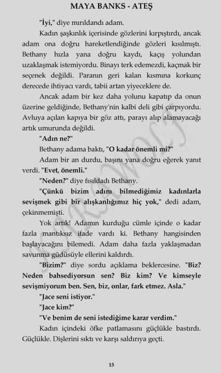MAYA BANKS - ATEŞ
"İyi," diye mırıldandı adam.
Kadm şaşkınlık içerisinde gözlerini kırpıştırdı, ancak
adam ona doğru hareketlendiğinde gözleri kısılmıştı.
Bethany hızla yana doğru kaydı, kaçış yolundan
uzaklaşmak istemiyordu. Binayı terk edemezdi, kaçmak bir
seçenek değildi. Paranın geri kalan kısmına korkunç
derecede ihtiyacı vardı, tabii artan yiyeceklere de.
Ancak adam bir kez daha yolunu kapatıp da onun
üzerine geldiğinde, Bethany'nin kalbi deli gibi çarpıyordu.
Avluya açılan kapıya bir göz attı, parayı alıp alamayacağı
artık umurunda değildi.
"Adın ne?"
Bethany adama baktı, "O kadar önemli mi?"
Adam bir an durdu, başmı yana doğru eğerek yanıt
verdi. "Evet, önemli."
"Neden?" diye fısıldadı Bethany.
"Çünkü bizim adını bilmediğimiz kadınlarla
sevişmek gibi bir alışkanlığımız hiç yok," dedi adam,
çekinmemişti.
Yok artık! Adamm kurduğu cümle içinde o kadar
fazla mantıksız ifade vardı ki. Bethany hangisinden
başlayacağını bilemedi. Adam daha fazla yaklaşmadan
savunma güdüsüyle ellerini kaldırdı.
"Bizim?" diye sordu açıklama beklercesine. "Biz?
Neden bahsediyorsun sen? Biz kim? Ve kimseyle
sevişmiyorum ben. Sen, biz, onlar, fark etmez. Asla."
"Jace seni istiyor."
"Jace kim?"
"Ve benim de seni istediğime karar verdim."
Kadm içindeki öfke patlamasını güçlükle bastırdı.
Güçlükle. Dişlerini sıktı ve karşı saldırıya geçti.
15
 