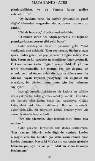 MAYA BANKS - ATEŞ
planlayabilirim, ya da Vegas'a kaçıp gizlice
evlenebilirim."
"Oy hakkım varsa 'bu şehirde görülmüş en güzel
düğün' fikrinden vazgeçelim derim, yoksa mahvoluruz
çünkü."
"Gel de bana sor," diye homurdandı Gabe.
"O zaman sorun ne? Alışılagelmedik bir biçimde
pısırıkça davranıyorsun gibi geldi bana."
Gabe arkadaşının imasını duymazdan geldi. Yanıt
verdiğinde sesi ciddiydi. "Onu seviyorum. Benim olması
için elimden gelen her şeyi yaparım. Düğün sadece Mia
için. Sorun şu ki, kardeşin ne istediğine karar veremedi.
O karar verene kadar düğünü askıya aldık. O yüzden
tarihi belirlemedik. Bir tarafım boş ver düğünü ve
onunla yeni yıl öncesi evlen diyor, ama diğer yanım da
Mia'nın hayatı boyunca yaşayacağı tek düğünün bu
olacağını, bu yüzden bunu onun için özel kılmamı
söylüyor."
Jace gülümsedi. Arkadaşını bir kadına bu şekilde
abayı yakmış bir halde görmek oldukça komikti. Özellikle
söz konusu olan kadın kendi kız kardeşiyse. Göğüs
kafesindeki baskı biraz hafiflemişti. Bu onun ailesiydi.
Gabe. Ash. Mia. Bir aileydiler. Dördü beraber yirmi yılı
aşkın bir süredir beraberlerdi.
"Sen aile adamısın," diye fısıldadı Jace. "Bunu asla
unutma."
Gabe gözlerini kırpıştırdı ama ifadesi sertleşmişti.
"Her zaman. Mia'yla evlendiğimde seninle kardeş
olacağız, ama biz bundan çok daha uzun zaman önce
kardeş olmuştuk. Neyse ki Mia'ya hiç kız kardeş gözüyle
bakmamışım,—ya da yetişkin olduktan sonra bakmayı
bırakmışım."
150
 