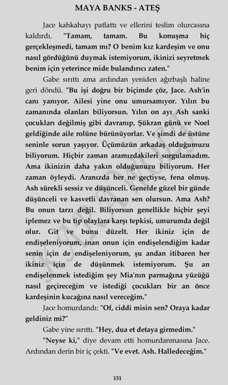MAYA BANKS - ATEŞ
Jace kahkahayı patlattı ve ellerini teslim olurcasma
kaldırdı. "Tamam, tamam. Bu konuşma hiç
gerçekleşmedi, tamam mı? O benim kız kardeşim ve onu
nasıl gördüğünü duymak istemiyorum, ikinizi seyretmek
benim için yeterince mide bulandırıcı zaten."
Gabe sırıttı ama ardından yeniden ağırbaşlı haline
geri döndü. "Bu işi doğru bir biçimde çöz, Jace. Ash'in
canı yanıyor. Ailesi yine onu umursamıyor. Yılın bu
zamanında olanları biliyorsun. Yılın on ayı Ash sanki
çocukları değilmiş gibi davranıp, Şükran günü ve Noel
geldiğinde aile rolüne bürünüyorlar. Ve şimdi de üstüne
seninle sorun yaşıyor. Üçümüzün arkadaş olduğumuzu
biliyorum. Hiçbir zaman aramızdakileri sorgulamadım.
Ama ikinizin daha yakın olduğunuzu biliyorum. Her
zaman öyleydi. Aranızda her ne geçtiyse, fena olmuş.
Ash sürekli sessiz ve düşünceli. Genelde güzel bir günde
düşünceli ve kasvetli davranan sen olursun. Ama Ash?
Bu onun tarzı değil. Biliyorsun genellikle hiçbir şeyi
iplemez ve bu tip olaylara karşı tepkisi, umurumda değil
olur. Git ve bunu düzelt. Her ikiniz için de
endişeleniyorum, inan onun için endişelendiğim kadar
senin için de endişeleniyorum, şu andan itibaren her
ikiniz için de düşünmek istemiyorum. Şu an
endişelenmek istediğim şey Mia'nm parmağına yüzüğü
nasıl geçireceğim ve istediği çocukları bir an önce
kardeşinin kucağına nasıl vereceğim."
Jace homurdandı: "Of, ciddi misin sen? Oraya kadar
geldiniz mi?"
Gabe yine sırıttı. "Hey, dua et detaya girmedim."
"Neyse ki," diye devam etti homurdanmasına Jace.
Ardından derin bir iç çekti. "Ve evet. Ash. Halledeceğim."
151
 