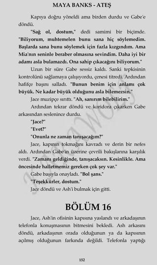 MAYA BANKS - ATEŞ
Kapıya doğru yöneldi ama birden durdu ve Gabe'e
döndü.
"Sağ ol, dostum," dedi samimi bir biçimde.
"Biliyorum, muhtemelen bunu sana hiç söylemedim.
Başlarda sana bunu söylemek için fazla kızgındım. Ama
Mia'nın seninle beraber olmasına sevindim. Daha iyi bir
adamı asla bulamazdı. Ona sahip çıkacağını biliyorum."
Uzun bir süre Gabe sessiz kaldı. Sanki tepkisinin
kontrolünü sağlamaya çalışıyordu, çenesi titredi. Ardından
hafifçe başını salladı. "Bunun benim için anlamı çok
büyük. Ne kadar büyük olduğunu asla bilemezsin."
Jace muzipçe sırıttı. "Ah, sanırım bilebilirim."
Ardından tekrar döndü ve koridora çıkarken Gabe
arkasından seslenince durdu.
"Jace?"
"Evet?"
"Onunla ne zaman tanışacağım?"
Jace, kapmm tokmağını kavradı ve derin bir nefes
aldı. Ardından Gabe'in üzerine çevrili bakışlarına karşılık
verdi. "Zamanı geldiğinde, tanışacaksın. Kesinlikle. Ama
öncesinde halletmemiz gereken çok şey var."
Gabe başıyla onayladı. "Bol şans."
"Teşekkürler, dostum."
Jace döndü ve Ash'i bulmak için gitti.
BÖLÜM 16
Jace, Ash'in ofisinin kapısına yaslandı ve arkadaşının
telefonla konuşmasının bitmesini bekledi. Ash arkasını
döndü, arkadaşımn orada olduğunun ya da kapısının
açılmış olduğunun farkında değildi. Telefonla yaptığı
152
 