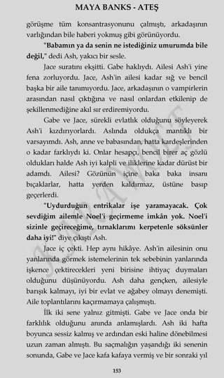 MAYA BANKS - ATEŞ
görüşme tüm konsantrasyonunu çalmıştı, arkadaşının
varlığından bile haberi yokmuş gibi görünüyordu.
"Babamın ya da senin ne istediğiniz umurumda bile
değil," dedi Ash, yakıcı bir sesle.
Jace suratını ekşitti. Gabe haklıydı. Ailesi Ash'i yine
fena zorluyordu. Jace, Ash'in ailesi kadar sığ ve bencil
başka bir aile tanımıyordu. Jace, arkadaşının o vampirlerin
arasından nasıl çıktığına ve nasıl onlardan etkilenip de
şekillenmediğine akıl sır erdiremiyordu.
Gabe ve Jace, sürekli evlatlık olduğunu söyleyerek
Ash'i kızdırıyorlardı. Aslında oldukça mantıklı bir
varsayımdı. Ash, anne ve babasından, hatta kardeşlerinden
o kadar farklıydı ki. Onlar hesapçı, bencil birer aç gözlü
oldukları halde Ash iyi kalpli ve iliklerine kadar dürüst bir
adamdı. Ailesi? Gözünün içine baka baka insanı
bıçaklarlar, hatta yerden kaldırmaz, üstüne basıp
geçerlerdi.
"Uydurduğun entrikalar işe yaramayacak. Çok
sevdiğim ailemle Noel'i geçirmeme imkân yok. Noel'i
sizinle geçireceğime, tırnaklarımı kerpetenle söksünler
daha iyi!" diye çıkıştı Ash.
Jace iç çekti. Hep aynı hikâye. Ash'in ailesinin onu
yanlarında görmek istemelerinin tek sebebinin yanlarında
işkence çektirecekleri yeni birisine ihtiyaç duymaları
olduğunu düşünüyordu. Ash daha gençken, ailesiyle
barışık kalmayı, iyi bir evlat ve ağabey olmayı denemişti.
Aile toplantılarını kaçırmamaya çalışmıştı.
İlk iki sene yalnız gitmişti. Gabe ve Jace onda bir
farklılık olduğunu anında anlamışlardı. Ash iki hafta
boyunca sessiz kalmış ve ardından eski haline dönebilmesi
uzun zaman almıştı. Bu saçmalığın yaşandığı iki senenin
sonunda, Gabe ve Jace kafa kafaya vermiş ve bir sonraki yıl
153
 