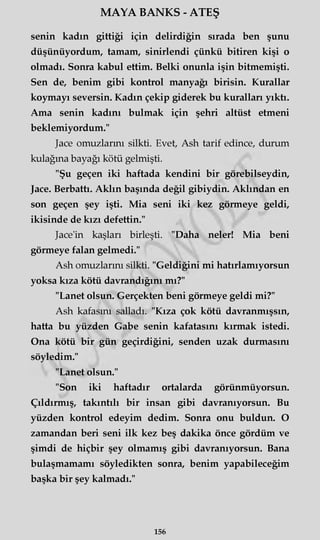 MAYA BANKS - ATEŞ
senin kadın gittiği için delirdiğin sırada ben şunu
düşünüyordum, tamam, sinirlendi çünkü bitiren kişi o
olmadı. Sonra kabul ettim. Belki onunla işin bitmemişti.
Sen de, benim gibi kontrol manyağı birisin. Kurallar
koymayı seversin. Kadın çekip giderek bu kuralları yıktı.
Ama senin kadını bulmak için şehri altüst etmeni
beklemiyordum."
Jace omuzlarını silkti. Evet, Ash tarif edince, durum
kulağına bayağı kötü gelmişti.
"Şu geçen iki haftada kendini bir görebilseydin,
Jace. Berbattı. Aklın başında değil gibiydin. Aklından en
son geçen şey işti. Mia seni iki kez görmeye geldi,
ikisinde de kızı defettin."
Jace'in kaşları birleşti. "Daha neler! Mia beni
görmeye falan gelmedi."
Ash omuzlarını silkti. "Geldiğini mi hatırlamıyorsun
yoksa kıza kötü davrandığını mı?"
"Lanet olsun. Gerçekten beni görmeye geldi mi?"
Ash kafasını salladı. "Kıza çok kötü davranmışsın,
hatta bu yüzden Gabe senin kafatasını kırmak istedi.
Ona kötü bir gün geçirdiğini, senden uzak durmasını
söyledim."
"Lanet olsun."
"Son iki haftadır ortalarda görünmüyorsun.
Çıldırmış, takıntılı bir insan gibi davranıyorsun. Bu
yüzden kontrol edeyim dedim. Sonra onu buldun. O
zamandan beri seni ilk kez beş dakika önce gördüm ve
şimdi de hiçbir şey olmamış gibi davranıyorsun. Bana
bulaşmamamı söyledikten sonra, benim yapabileceğim
başka bir şey kalmadı."
156
 