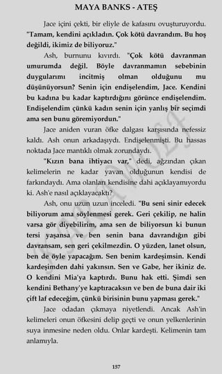 MAYA BANKS - ATEŞ
Jace içini çekti, bir eliyle de kafasını ovuşturuyordu.
"Tamam, kendini açıkladın. Çok kötü davrandım. Bu hoş
değildi, ikimiz de biliyoruz."
Ash, burnunu kıvırdı. "Çok kötü davranman
umurumda değil. Böyle davranmamın sebebinin
duygularımı incitmiş olman olduğunu mu
düşünüyorsun? Senin için endişelendim, Jace. Kendini
bu kadına bu kadar kaptırdığını görünce endişelendim.
Endişelendim çünkü kadın senin için yanlış bir seçimdi
ama sen bunu göremiyordun."
Jace aniden vuran öfke dalgası karşısında nefessiz
kaldı. Ash onun arkadaşıydı. Endişelenmişti. Bu hassas
noktada Jace mantıklı olmak zorundaydı.
"Kızın bana ihtiyacı var," dedi, ağzından çıkan
kelimelerin ne kadar yavan olduğunun kendisi de
farkındaydı. Ama olanları kendisine dahi açıklayamıyordu
ki. Ash'e nasıl açıklayacaktı?
Ash, onu uzun uzun inceledi. "Bu seni sinir edecek
biliyorum ama söylenmesi gerek. Geri çekilip, ne halin
varsa gör diyebilirim, ama sen de biliyorsun ki bunun
tersi yaşansa ve ben senin bana davrandığın gibi
davransam, sen geri çekilmezdin. O yüzden, lanet olsun,
ben de öyle yapacağım. Sen benim kardeşimsin. Kendi
kardeşimden dahi yakınsın. Sen ve Gabe, her ikiniz de.
O kendini Mia'ya kaptırdı. Bunu hak etti. Şimdi sen
kendini Bethany'ye kaptıracaksın ve ben de buna dair iki
çift laf edeceğim, çünkü birisinin bunu yapması gerek."
Jace odadan çıkmaya niyetlendi. Ancak Ash'in
kelimeleri onun öfkesini delip geçti ve onun yelkenlerinin
suya inmesine neden oldu. Onlar kardeşti. Kelimenin tam
anlamıyla.
157
 