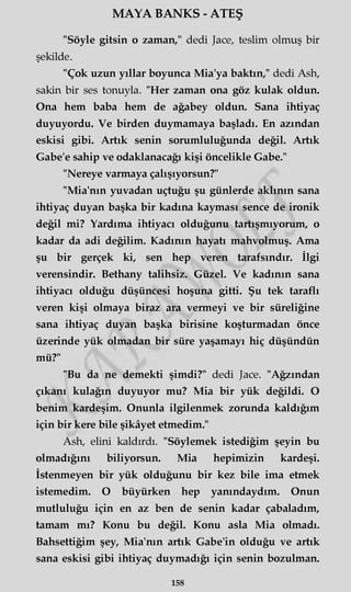 MAYA BANKS - ATEŞ
"Söyle gitsin o zaman," dedi Jace, teslim olmuş bir
şekilde.
"Çok uzun yıllar boyunca Mia'ya baktın," dedi Ash,
sakin bir ses tonuyla. "Her zaman ona göz kulak oldun.
Ona hem baba hem de ağabey oldun. Sana ihtiyaç
duyuyordu. Ve birden duymamaya başladı. En azından
eskisi gibi. Artık senin sorumluluğunda değil. Artık
Gabe'e sahip ve odaklanacağı kişi öncelikle Gabe."
"Nereye varmaya çalışıyorsun?"
"Mia'nın yuvadan uçtuğu şu günlerde aklının sana
ihtiyaç duyan başka bir kadına kayması sence de ironik
değil mi? Yardıma ihtiyacı olduğunu tartışmıyorum, o
kadar da adi değilim. Kadının hayatı mahvolmuş. Ama
şu bir gerçek ki, sen hep veren tarafsındır. İlgi
verensindir. Bethany talihsiz. Güzel. Ve kadının sana
ihtiyacı olduğu düşüncesi hoşuna gitti. Şu tek taraflı
veren kişi olmaya biraz ara vermeyi ve bir süreliğine
sana ihtiyaç duyan başka birisine koşturmadan önce
üzerinde yük olmadan bir süre yaşamayı hiç düşündün
mü?"
"Bu da ne demekti şimdi?" dedi Jace. "Ağzından
çıkanı kulağın duyuyor mu? Mia bir yük değildi. O
benim kardeşim. Onunla ilgilenmek zorunda kaldığım
için bir kere bile şikâyet etmedim."
Ash, elini kaldırdı. "Söylemek istediğim şeyin bu
olmadığını biliyorsun. Mia hepimizin kardeşi.
İstenmeyen bir yük olduğunu bir kez bile ima etmek
istemedim. O büyürken hep yanındaydım. Onun
mutluluğu için en az ben de senin kadar çabaladım,
tamam mı? Konu bu değil. Konu asla Mia olmadı.
Bahsettiğim şey, Mia'nın artık Gabe'in olduğu ve artık
sana eskisi gibi ihtiyaç duymadığı için senin bozulman.
158
 