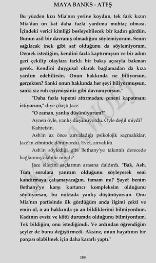 MAYA BANKS - ATEŞ
Bu yüzden kızı Mia'nın yerine koydun, tek fark kızın
Mia'dan on kat daha fazla yardıma muhtaç olması.
İçindeki verici kimliği besleyebilecek bir kadın gördün.
Bunun asil bir davranış olmadığını söylemiyorum. Senin
sağılacak inek gibi saf olduğunu da söylemiyorum.
Demek istediğim, kendini fazla kaptırmışsın ve bir adım
geri çekilip olaylara farklı bir bakış açısıyla bakman
gerek. Kendini duygusal olarak bağlamadan da kıza
yardım edebilirsin. Onun hakkında ne biliyorsun,
gerçekten? Sanki onun hakkında her şeyi biliyormuşsun,
sanki siz ruh eşiymişsiniz gibi davranıyorsun."
"Daha fazla tepemi attırmadan, çeneni kapatmanı
istiyorum," diye çıkıştı Jace.
"O zaman, yanlış düşünüyorum?"
Aynen öyle, yanlış düşünüyordu. Öyle değil miydi?
Kahretsin.
Ash'in az önce zırvaladığı psikolojik saçmalıklar,
Jace'in zihninde dönüyordu. Evet, zırvalıktı.
Ash'in söylediği gibi Bethany'ye takıntılı derecede
bağlanmış olabilir miydi?
Jace ellerini saçlarının arasına daldırdı. "Bak, Ash.
Tüm sorulara yanıtım olduğunu söyleyerek seni
kandırmaya çalışmayacağım, tamam mı? Şayet benim
Bethany'ye karşı kurtarıcı kompleksim olduğunu
söylüyorsan, bu noktada yanlış düşünüyorsun. Onu
Mia'nın partisinde ilk gördüğüm anda ilgimi çekti ve
emin ol, o an hakkında şu an bildiklerimi bilmiyordum.
Kadının evsiz ve kötü durumda olduğunu bilmiyordum.
Tek bildiğim, onu istediğimdi. Ve ardından öğrendiğim
şeyler de bunu değiştirmedi. Aksine, onun hayatının bir
parçası olabilmek için daha kararlı yaptı."
159
 