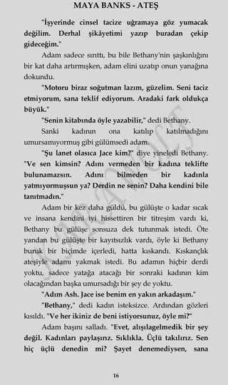 MAYA BANKS - ATEŞ
"İşyerinde cinsel tacize uğramaya göz yumacak
değilim. Derhal şikâyetimi yazıp buradan çekip
gideceğim."
Adam sadece sırıttı, bu bile Bethany'nin şaşkınlığını
bir kat daha artırmışken, adam elini uzatıp onun yanağına
dokundu.
"Motoru biraz soğutman lazım, güzelim. Seni taciz
etmiyorum, sana teklif ediyorum. Aradaki fark oldukça
büyük."
"Senin kitabında öyle yazabilir," dedi Bethany.
Sanki kadının ona katılıp katılmadığını
umursamıyormuş gibi gülümsedi adam.
"Şu lanet olasıca Jace kim?" diye yineledi Bethany.
"Ve sen kimsin? Adını vermeden bir kadına teklifte
bulunamazsın. Adını bilmeden bir kadınla
yatmıyormuşsun ya? Derdin ne senin? Daha kendini bile
tanıtmadın."
Adam bir kez daha güldü, bu gülüşte o kadar sıcak
ve insana kendini iyi hissettiren bir titreşim vardı ki,
Bethany bu gülüşe sonsuza dek tutunmak istedi. Öte
yandan bu gülüşte bir kayıtsızlık vardı, öyle ki Bethany
buruk bir biçimde içerledi, hatta kıskandı. Kıskançlık
ateşiyle adamı yakmak istedi. Bu adamm hiçbir derdi
yoktu, sadece yatağa atacağı bir sonraki kadının kim
olacağından başka umursadığı bir şey de yoktu.
"Adım Ash. Jace ise benim en yakın arkadaşım."
"Bethany," dedi kadın isteksizce. Ardından gözleri
kısıldı. "Ve her ikiniz de beni istiyorsunuz, öyle mi?"
Adam başını salladı. "Evet, alışılagelmedik bir şey
değil. Kadınları paylaşırız. Sıklıkla. Üçlü takılırız. Sen
hiç üçlü denedin mi? Şayet denemediysen, sana
16
 