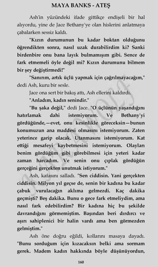 MAYA BANKS - ATEŞ
Ash'in yüzündeki ifade gittikçe endişeli bir hal
alıyordu, yine de Jace Bethany'ye olan hislerini anlatmaya
çabalarken sessiz kaldı.
"Kızın durumunun bu kadar boktan olduğunu
öğrendikten sonra, nasıl uzak durabilirdim ki? Sanki
birdenbire onu bana layık bulmamışım gibi. Sence de
fark etmemeli öyle değil mi? Kızın durumunu bilmem
bir şey değiştirmedi!"
"Sanırım, artık üçlü yapmak için çağrılmayacağım,"
dedi Ash, kuru bir sesle.
Jace ona sert bir bakış attı, Ash ellerini kaldırdı.
"Anladım, kadın şenindir."
"Bu şaka değil," dedi Jace. "O üçlünün yaşandığını
hatırlamak dahi istemiyorum. Ve Bethany'yi
gördüğünde, —evet, onu kesinlikle göreceksin—bunun
konumuzun ana maddesi olmasını istemiyorum. Zaten
yeterince garip olacak. Utanmasını istemiyorum. Kat
ettiği mesafeyi kaybetmesini istemiyorum. Olayları
benim gördüğüm gibi görebilmesi için yeteri kadar
zaman harcadım. Ve senin onu çıplak gördüğün
gerçeğini gerçekten unutmak istiyorum."
Ash, kafasını salladı. "Sen ciddisin. Yani gerçekten
ciddisin. Milyon yıl geçse de, senin bir kadına bu kadar
çabuk vurulacağın aklıma gelmezdi. Kaç dakika
geçmişti? Beş dakika. Bunu o gece fark etmeliydim, ama
nasıl fark edebilirdim? Bir kadına hiç bu şekilde
davrandığını görmemiştim. Başından beri dırdırcı ve
aşırı sahiplenici bir halin vardı ama ben görmezden
gelmiştim."
Ash öne doğru eğildi, kollarını masaya dayadı.
"Bunu sorduğum için kızacaksın belki ama sormam
gerek. Madem kadın hakkında böyle düşünüyordun,
160
 