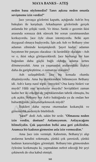 MAYA BANKS - ATEŞ
neden bana söylemedin? Tanrı aşkına neden onunla
sevişmeme izin verdin?"
Jace yavaşça gözlerini kapattı, açtığında Ash'in boş
bakışları ile karşılaştı. Arkadaşının gözlerinde gerçek
anlamda bir çelişki vardı. Ve itiraz. Sanki o gecenin ikisi
arasında sonsuza dek sürecek bir sorun yaratmasından
korkuyordu. Jace öyle olsun istemiyordu. Belki aşırı
duygusal olmaya başlıyordu. İşin aslı Ash ve Bethany yine
adamm zihninde kesişmişlerdi. Şayet kadm, adamm
hayatının bir parçası olacaksa—ki kesinlikle olacaktı—Ash
ve o, ikisi sıkça görüşeceklerdi. Jace herhangi bir kan
bağından daha güçlü bağlı olduğu adama sırtmı
dönmeyecekti. Ama ya yaşananlar aralarındaki ilişkiyi
daha da garipleştirirse, o zaman ne olacaktı?
Ash uzlaşabilirdi. Jace bu konuda olumlu
düşünüyordu. Ama bu denklemdeki bilinmeyen Bethany
idi. Ash'e karşı nasıl tepki verecekti? Ona karşı hisleri var
mıydı? Hâlâ onu arzuluyor muydu? Seviştikleri zaman
kadm her iki erkeğin de yaptıklarından tahrik olmuştu, bu
çok açıktı. Bethany her Ash'e baktığında ya da ondan her
bahsettiğinde, Jace endişelenecek miydi?
İlişkileri daha rayına oturmadan kıskançlık ve
güvensizlik nedeniyle bitebilirdi.
"Jace?" dedi Ash, sakin bir sesle. "Olmasına neden
izin verdin, dostum? Anlamıyorum. Anlayacağımı
bilmeliydin. Çok şaşırırdım belki ama geri çekilirdim.
Aramıza bir kadının girmesine asla izin vermezdim."
Ama Jace izin vermişti. Kahretsin, Bethany'yi alıp
aralarına kendisi sokmuştu, çünkü çok çaresizdi, çünkü
kadının kararsızlığını görmüştü. Bethany'nin gitmesinden
öylesine korkmuştu ki, yapmaktan nefret edeceği bir şeyi
çekinerek de olsa kabul etmişti.
161
 
