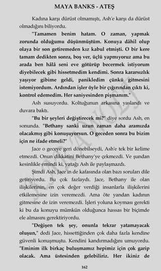 MAYA BANKS - ATEŞ
Kadına karşı dürüst olmamıştı, Ash'e karşı da dürüst
olmadığını biliyordu.
"Tamamen benim hatam. O zaman, yapmak
zorunda olduğumu düşünmüştüm. Konuya dâhil olup
olaya bir son getiremeden kız kabul etmişti. O bir kere
tamam dedikten sonra, boş ver, üçlü yapmıyoruz ama bu
arada ben hâlâ seni eve götürüp becermek istiyorum
diyebilecek gibi hissetmedim kendimi. Sonra kararsızlık
yaşıyor gibime geldi, panikledim çünkü gitmesini
istemiyordum. Ardından işler öyle bir çığırından çıktı ki,
kontrol edemedim. Her saniyesinden pişmanım."
Ash susuyordu. Koltuğunun arkasına yaslandı ve
duvara baktı.
"Bu bir şeyleri değiştirecek mi?" diye sordu Ash, en
sonunda. "Bethany sanki uzun zaman daha aramızda
olacakmış gibi konuşuyorsun. O geceden sonra bu bizim
için ne ifade etmeli?"
Jace o geceye geri dönebilseydi, Ash'e tek bir kelime
etmezdi. Onun dikkatini Bethany'ye çekmezdi. Ve şundan
kesinlikle emindi ki, yatağı Ash ile paylaşmazdı.
Şimdi Ash, Jace'in de kafasında olan bazı soruları dile
getiriyordu. Bu çok fazlaydı. Jace, Bethany ile olan
ilişkilerinin, en çok değer verdiği insanlarla ilişkilerini
etkilemesine izin veremezdi. Ama öte yandan kadının
gitmesine de izin veremezdi. İşleri yoluna koyması gerekti
ki bu da konuyu mümkün olduğunca hassas bir biçimde
ele almasını gerektiriyordu.
"Değişen tek şey, onunla tekrar yatamayacak
oluşun," dedi Jace, hissettiğinden çok daha fazla kendine
güvenli konuşmuştu. Kendini kandırmadığını umuyordu.
"Eminim ilk birkaç buluşmamız hepimiz için çok garip
olacak. Ama üstesinden gelebiliriz. Her ikiniz de
162
 