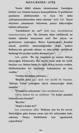 MAYA BANKS - ATEŞ
"Senin dâhil olmanı istemiyorum. Tanıdığım
birileri var. Onlarla konuyu konuşabilirim. O pisliklerin
paralarını aldıklarından ve kıza bir daha
yaklaşmayacaklarından emin olurum," dedi Ash. "Şayet
olayların yatışmasını istiyorsan, parayı ödeyeceğini
tahmin ediyorum."
"Tanıdıkların mı var?" dedi Jace, duyduklarına
inanamıyormuş gibi. "Bu durumu idare edebilecek ne
türden adamlar tanıyorsun sen? Her neyse, ne
gerekiyorsa yapacağım. Borcu kapatacağım. Kardeşi
olacak şerefsizi umursadığımdan değil, sadece
Bethany'nin güvende olması ve onu tehdit edebilecek
herhangi bir şeyden uzakta durması için."
Ash, güldü. "Bu tip insanlara ne zaman ihtiyaç
duyacağını bilemezsin. Her neyse, bana ufak bir iyilik
borçları var. Onlara borsa ile ilgili birkaç tavsiye verdim.
Otellerimizden bir tanesinde kalmalarına da izin
verdim."
"Nerden tanıdığını sormaya..."
"Böylesi daha iyi," dedi Ash keyifli bir biçimde.
"Şükran Günü yemeğine davet etmeyeceğin türde
insanlar."
"O kadarını anlıyorum," diye mırıldandı Jace.
Ash'in ifadesi bir an ciddileşti. "Ne kadar paradan
bahsediyoruz burada?"
"Beş bin."
"Hepsi o kadar mı?"
Jace omuzlarını silkti. "Bethany için bu bir servet.
Söylediğine göre bunun onun için bir milyondan farkı
yokmuş. Parayı biriktirmek için işportacılık
yapacakmış."
164
 