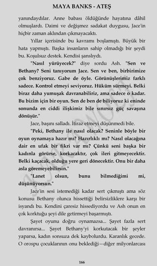 MAYA BANKS - ATEŞ
yarandaydılar. Anne babası öldüğünde hayatına dâhil
olmuşlardı. Daimi ve değişmez sadakat duygusu, Jace'in
hiçbir zaman akimdan çıkmayacaktı.
Yıllar içerisinde bu kavramı boşlamıştı. Büyük bir
hata yapmıştı. Başka insanların sahip olmadığı bir şeydi
bu. Koşulsuz destek. Kendisi şanslıydı.
"Nasıl yürüyecek?" diye sordu Ash. "Sen ve
Bethany? Seni tanıyorum Jace. Sen ve ben, birbirimize
çok benziyoruz. Gabe de öyle. Görünüşlerimiz farklı
sadece. Kontrol etmeyi seviyoruz. Hüküm sürmeyi. Belki
biraz daha yumuşak davranabiliriz, ama sadece o kadar.
Bu bizim için bir oyun. Sen de ben de biliyoruz ki eninde
sonunda en ciddi ilişkimiz bile sınırsız güç savaşına
dönüşür."
Jace, başını salladı. İtiraz etmeyi düşünmedi bile.
"Peki, Bethany ile nasıl olacak? Seninle böyle bir
oyun oynamaya hazır mı? Hazırlıklı mı? Nasıl olacağına
dair en ufak bir fikri var mı? Çünkü seni başka bir
kadınla görürse, korkacaktır, çok ileri gitmeyecektir.
Belki kaçacak, olduğu yere geri dönecektir. Onu bir daha
asla göremeyebilirsin."
"Lanet olsun, bunu bilmediğimi mi,
düşünüyorsun."
Jace'in sesi istemediği kadar sert çıkmıştı ama söz
konusu Bethany olunca hissettiği belirsizliklere karşı bir
isyandı bu. Kendini çaresiz hissediyordu ve Ash onun en
çok korktuğu şeyi dile getirmeyi başarmıştı.
Şayet oyunu doğru oynamazsa... Şayet fazla sert
davranırsa... Şayet Bethany'yi korkutacak bir şeyler
yaparsa, kadm sonsuza dek kaybolurdu. Karanlık gecede.
O orospu çocuklarının onu beklediği—diğer milyonlarcası
166
 