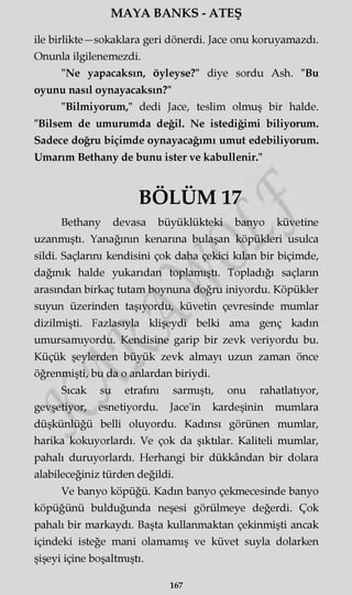 MAYA BANKS - ATEŞ
ile birlikte—sokaklara geri dönerdi. Jace onu koruyamazdı.
Onunla ilgilenemezdi.
"Ne yapacaksın, öyleyse?" diye sordu Ash. "Bu
oyunu nasıl oynayacaksın?"
"Bilmiyorum/' dedi Jace, teslim olmuş bir halde.
"Bilsem de umurumda değil. Ne istediğimi biliyorum.
Sadece doğru biçimde oynayacağımı umut edebiliyorum.
Umarım Bethany de bunu ister ve kabullenir."
BÖLÜM 17
Bethany devasa büyüklükteki banyo küvetine
uzanmıştı. Yanağının kenarına bulaşan köpükleri usulca
sildi. Saçlarını kendisini çok daha çekici kılan bir biçimde,
dağınık halde yukarıdan toplamıştı. Topladığı saçların
arasından birkaç tutam boynuna doğru iniyordu. Köpükler
suyun üzerinden taşıyordu, küvetin çevresinde mumlar
dizilmişti. Fazlasıyla klişeydi belki ama genç kadın
umursamıyordu. Kendisine garip bir zevk veriyordu bu.
Küçük şeylerden büyük zevk almayı uzun zaman önce
öğrenmişti, bu da o anlardan biriydi.
Sıcak su etrafını sarmıştı, onu rahatlatıyor,
gevşetiyor, esnetiyordu. Jace'in kardeşinin mumlara
düşkünlüğü belli oluyordu. Kadınsı görünen mumlar,
harika kokuyorlardı. Ve çok da şıktılar. Kaliteli mumlar,
pahalı duruyorlardı. Herhangi bir dükkândan bir dolara
alabileceğiniz türden değildi.
Ve banyo köpüğü. Kadın banyo çekmecesinde banyo
köpüğünü bulduğunda neşesi görülmeye değerdi. Çok
pahalı bir markaydı. Başta kullanmaktan çekinmişti ancak
içindeki isteğe mani olamamış ve küvet suyla dolarken
şişeyi içine boşaltmıştı.
167
 