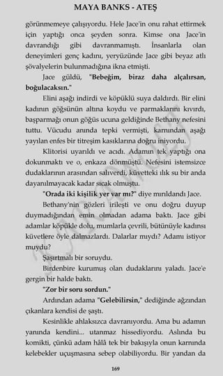 MAYA BANKS - ATEŞ
görünmemeye çalışıyordu. Hele Jace'in onu rahat ettirmek
için yaptığı onca şeyden sonra. Kimse ona Jace'in
davrandığı gibi davranmamıştı. İnsanlarla olan
deneyimleri genç kadını, yeryüzünde Jace gibi beyaz atlı
şövalyelerin bulunmadığına ikna etmişti.
Jace güldü, "Bebeğim, biraz daha alçalırsan,
boğulacaksın."
Elini aşağı indirdi ve köpüklü suya daldırdı. Bir elini
kadının göğsünün altına koydu ve parmaklarını kıvırdı,
başparmağı onun göğüs ucuna geldiğinde Bethany nefesini
tuttu. Vücudu anında tepki vermişti, karnından aşağı
yayılan enfes bir titreşim kasıklarına doğru iniyordu.
Klitorisi uyarıldı ve acıdı. Adamm tek yaptiğı ona
dokunmaktı ve o, enkaza dönmüştü. Nefesini istemsizce
dudaklarının arasından salıverdi, küvetteki ılık su bir anda
dayanılmayacak kadar sıcak olmuştu.
"Orada iki kişilik yer var mı?" diye mırıldandı Jace.
Bethany'nin gözleri irileşti ve onu doğru duyup
duymadığından emin olmadan adama baktı. Jace gibi
adamlar köpükle dolu, mumlarla çevrili, bütünüyle kadınsı
küvetlere öyle dalmazlardı. Dalarlar mıydı? Adamı istiyor
muydu?
Şaşırtmalı bir soruydu.
Birdenbire kurumuş olan dudaklarını yaladı. Jace'e
gergin bir halde baktı.
"Zor bir soru sordun."
Ardından adama "Gelebilirsin," dediğinde ağzından
çıkanlara kendisi de şaştı.
Kesinlikle ahlaksızca davranıyordu. Ama bu adamın
yanında kendini... utanmaz hissediyordu. Aslında bu
komikti, çünkü adam hâlâ tek bir bakışıyla onun karnında
kelebekler uçuşmasına sebep olabiliyordu. Bir yandan da
169
 
