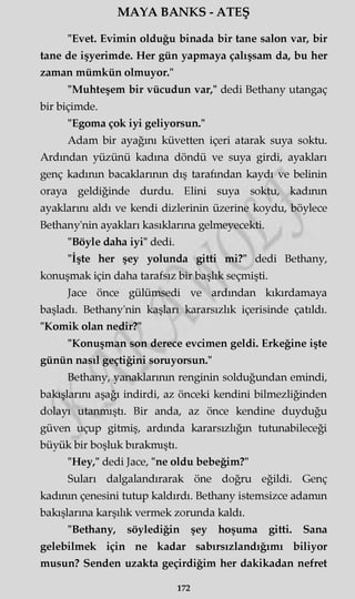 MAYA BANKS - ATEŞ
"Evet. Evimin olduğu binada bir tane salon var, bir
tane de işyerimde. Her gün yapmaya çalışsam da, bu her
zaman mümkün olmuyor."
"Muhteşem bir vücudun var," dedi Bethany utangaç
bir biçimde.
"Egoma çok iyi geliyorsun."
Adam bir ayağını küvetten içeri atarak suya soktu.
Ardından yüzünü kadına döndü ve suya girdi, ayakları
genç kadının bacaklarının dış tarafından kaydı ve belinin
oraya geldiğinde durdu. Elini suya soktu, kadının
ayaklarını aldı ve kendi dizlerinin üzerine koydu, böylece
Bethany'nin ayakları kasıklarına gelmeyecekti.
"Böyle daha iyi" dedi.
"İşte her şey yolunda gitti mi?" dedi Bethany,
konuşmak için daha tarafsız bir başlık seçmişti.
Jace önce gülümsedi ve ardından kıkırdamaya
başladı. Bethany'nin kaşları kararsızlık içerisinde çatıldı.
"Komik olan nedir?"
"Konuşman son derece evcimen geldi. Erkeğine işte
günün nasıl geçtiğini soruyorsun."
Bethany, yanaklarının renginin solduğundan emindi,
bakışlarını aşağı indirdi, az önceki kendini bilmezliğinden
dolayı utanmıştı. Bir anda, az önce kendine duyduğu
güven uçup gitmiş, ardında kararsızlığın tutunabileceği
büyük bir boşluk bırakmıştı.
"Hey," dedi Jace, "ne oldu bebeğim?"
Suları dalgalandırarak öne doğru eğildi. Genç
kadının çenesini tutup kaldırdı. Bethany istemsizce adamın
bakışlarına karşılık vermek zorunda kaldı.
"Bethany, söylediğin şey hoşuma gitti. Sana
gelebilmek için ne kadar sabırsızlandığımı biliyor
musun? Senden uzakta geçirdiğim her dakikadan nefret
172
 