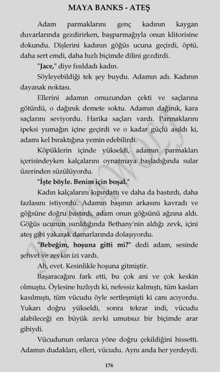 MAYA BANKS - ATEŞ
Adam parmaklarını genç kadının kaygan
duvarlarında gezdirirken, başparmağıyla onun klitorisine
dokundu. Dişlerini kadının göğüs ucuna geçirdi, öptü,
daha sert emdi, daha hızlı biçimde dilini gezdirdi.
"Jace," diye fısıldadı kadm.
Söyleyebildiği tek şey buydu. Adamm adı. Kadının
dayanak noktası.
Ellerini adamm omuzundan çekti ve saçlarına
götürdü, o dağınık demete soktu. Adamm dağınık, kara
saçlarını seviyordu. Harika saçları vardı. Parmaklarını
ipeksi yumağın içine geçirdi ve o kadar güçlü asıldı ki,
adamı kel bıraktığına yemin edebilirdi.
Köpüklerin içinde yükseldi, adamm parmakları
içerisindeyken kalçalarını oynatmaya başladığında sular
üzerinden süzülüyordu.
"İşte böyle. Benim için boşal."
Kadm kalçalarını kıpırdattı ve daha da bastırdı, daha
fazlasını istiyordu. Adamm başının arkasını kavradı ve
göğsüne doğru bastırdı, adam onun göğsünü ağzına aldı.
Göğüs ucunun ısırıldığmda Bethany'nin aldığı zevk, içini
ateş gibi yakarak damarlarında dolaşıyordu.
"Bebeğim, hoşuna gitti mi?" dedi adam, sesinde
şehvet ve zevkin izi vardı.
Ah, evet. Kesinlikle hoşuna gitmiştir.
Başaracağını fark etti, bu çok ani ve çok keskin
olmuştu. Öylesine hızlıydı ki, nefessiz kalmıştı, tüm kasları
kasılmıştı, tüm vücudu öyle sertleşmişti ki canı acıyordu.
Yukarı doğru yükseldi, sonra tekrar indi, vücudu
alabileceği en büyük zevki umutsuz bir biçimde arar
gibiydi.
Vücudunun onlarca yöne doğru çekildiğini hissetti.
Adamm dudakları, elleri, vücudu. Aynı anda her yerdeydi.
176
 